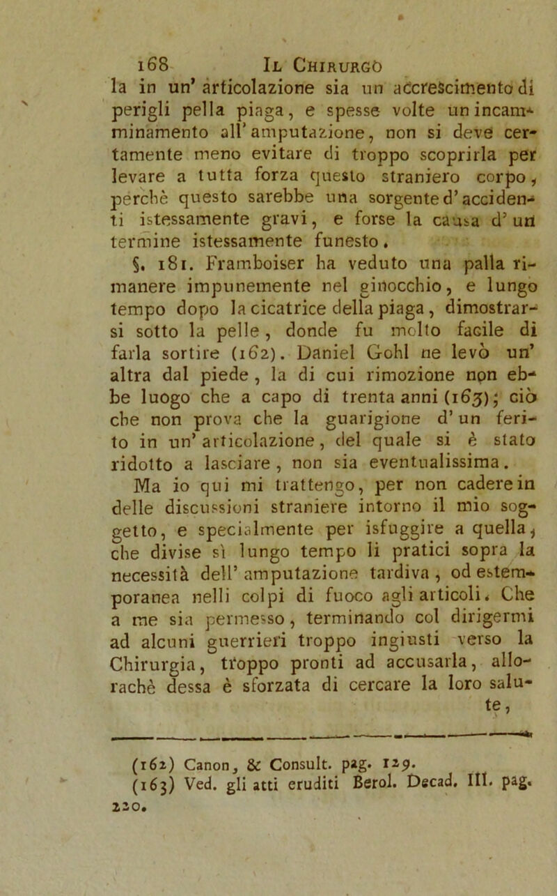 la in un’articolazione sia un accrescimento di perigli pel la piaga, e spesse volte un incanì* minamento all’amputazione, non si deve cer- tamente meno evitare di troppo scoprirla per levare a tutta forza questo straniero corpo, perchè questo sarebbe una sorgente d’acciden- ti fessamente gravi, e forse la causa d’uri termine fessamente funesto. §. 181. Framboiser ha veduto una palla ri- manere impunemente nel ginocchio, e lungo tempo dopo la cicatrice della piaga, dimostrar- si sotto la pelle, donde fu molto facile di farla sortire (162). Daniel Gohl ne levò un’ altra dal piede , la di cui rimozione non eb- be luogo che a capo di trenta anni (163) ; ciò che non prova che la guarigione d’un feri- to in un’articolazione, del quale si è stato ridotto a lasciare, non sia eventualissima. Ma io qui mi trattengo, per non cadere in delle discussioni straniere intorno il mio sog- getto, e specialmente per fuggire a quella * che divise sì lungo tempo li pratici sopra la necessità dell’amputazione tardiva, od estem- poranea nelli colpi di fuoco agli articoli * Che a me sia permesso, terminando col dirigermi ad alcuni guerrieri troppo ingiusti verso la Chirurgia, troppo pronti ad accusarla, allo- rachè dessa è sforzata di cercare la loro salu- te, (162) Canon, & Consult. pag. (163) Ved. gli atti eruditi Berol. Decad. Iti. pag. 220.