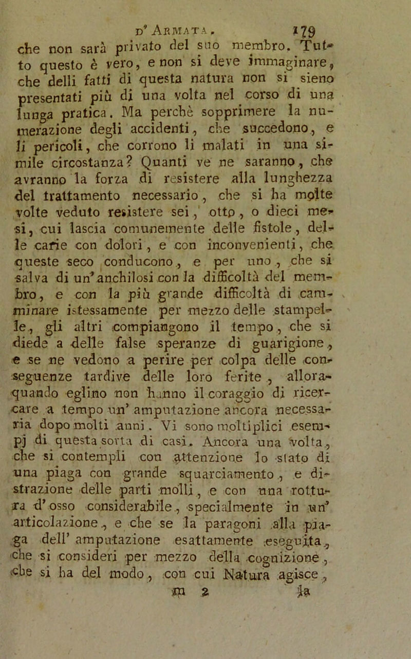 che non sarà privato del suo membro. Tut» to questo è vero, e non si deve immaginare, che delli fatti di questa natura non si sieno presentati più di una volta nel corso di una lunga pratica. Ma perchè sopprimere la nu- merazione degli accidenti., che succedono, e li pericoli, che corrono li malati in una si* mile circostanza? Quanti ve ne saranno, che avranno la forza di resistere alla lunghezza del trattamento necessario, che si ha molte volte veduto resistere sei,' otto , o dieci me* si, cui lascia comunemente delle fistole, del* le carie con dolori, e con inconvenienti, che queste seco conducono , e per uno , che si salva di un’anchilosi con la difficoltà del mem- bro, e con la più grande difficoltà di cam- minare fessamente per mezzo delle stampel- le, gli altri compiangono il tempo, che si diede a delle false speranze di guarigione., e se ne vedono a perire per colpa delle con- seguenze tardive delle loro ferite , allor- quando eglino non hanno il coraggio di ricer- care a tempo un’ amputazione ancora necessa- ria dopo molti anni. Vi sono moltiplici esem- pi di questa sorta di casi. Ancora una Volta , che si contempli con .attenzione lo stato di una piaga con grande squarciamento , e di- strazione delle parti molli, e con una rottu- ra d’osso considerabile., specialmente in vtn’ articolazione 0 e che se la paragoni alla paa- ga dell’ amputazione esattamente -.eseguita., che si consideri per mezzo della cognizione , «be si ha del modo, con cui Natura agisce , m 2 H