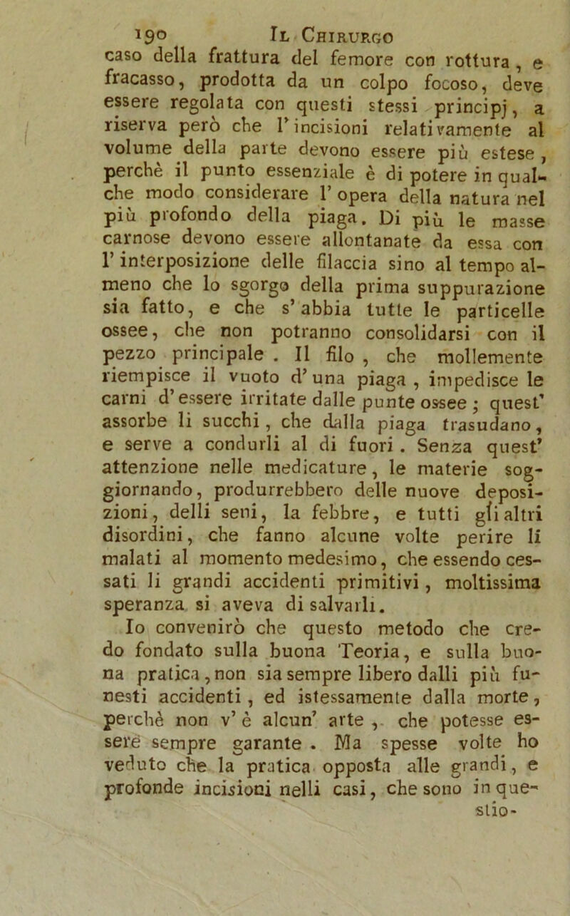 caso della frattura del femore con rottura , e fracasso, prodotta da un colpo focoso, deve essere regolata con questi stessi principj, a riserva pero che P incisioni relativamente al volume della parte devono essere più estese , perchè il punto essenziale è di potere in qual- che modo considerare P opera della natura nel più piofondo della piaga. Di più le masse carnose devono essere allontanate da essa con l’interposizione delle filaccia sino al tempo al- meno che lo sgorgo della prima suppurazione sia fatto, e che s’abbia tutte le particelle ossee, che non potranno consolidarsi con il pezzo principale . Il filo , che mollemente riempisce il vuoto d’una piaga, impedisce le carni d essere irritate dalle punte ossee ; quest’ assorbe li succhi, che dalla piaga trasudano, e serve a condurli al di fuori. Senza quest’ attenzione nelle medicature, le materie sog- giornando, produrrebbero delle nuove deposi- zioni, delli seni, la febbre, e tutti gfi altri disordini, che fanno alcune volte perire li malati al momento medesimo, che essendo ces- sati li grandi accidenti primitivi, moltissima speranza si aveva di salvarli. Io convenire) che questo metodo che cre- do fondato sulla buona Teoria, e sulla buo- na pratica, non sia sempre libero dalli più fu- nesti accidenti, ed istessamente dalla morte, perchè non v’ è alcun’ arte , che potesse es- sere sempre garante . Ma spesse volte ho veduto che la pratica opposta alle grandi, e profonde incisioni nelli casi, che sono inque- slio-