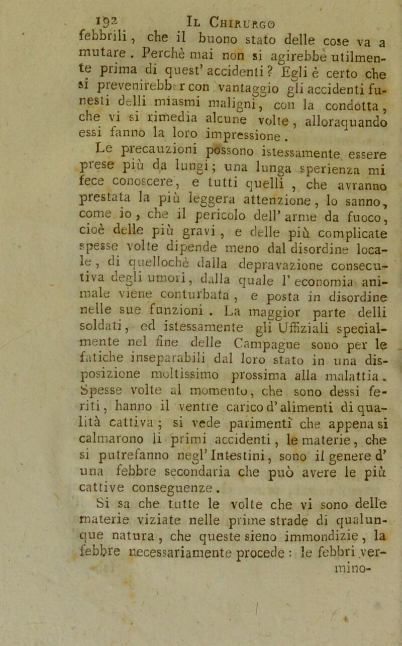 febbrili, che il buono stato delle cose va a mutare . Perchè mai non si agirebbe utilmen- te piima di quest’ accidenti ? Egli è certo che si prevenirebbtr con vantaggio gli accidenti fu- nesti delli miasmi maligni, con la condotta, che vi si rimedia alcune volte , allorquando essi fanno la loro impressione . Le precauzioni possono Stessamente essere prese più da lungi; una lunga sperienza mi fece conoscere, e tutti quelli , che avranno prestata la piu leggera attenzione, lo sanno, come io, che il pericolo dell’arme da fuoco, cioè delle piu gravi , e delle più complicate spesse volte dipende meno dal disordine loca- le , di quellochè dalla depravazione consecu- tiva degli umori, dalla quale l’economia ani- male viene conturbata , e posta in disordine nelle sue funzioni . La maggior parte delli soldati, ed istessamente gli Uffiziali special- mente nel fine delle Campagne sono per le fatiche inseparabili dal loro stato in una dis- posizione moltissimo prossima alla malattia. Spesse volte al momento, che sono dessi fe- riti, hanno il ventre carico d’alimenti di qua- lità cattiva ; si vede parimenti che appena si calmarono li primi accidenti, le materie, che si putrefanno negl’intestini, sono il genere d’ una febbre secondaria che può avere le piu cattive conseguenze. Si sa che tutte le volte che vi sono delle materie viziate nelle prime strade di qualun- que natura , che queste sieno immondizie , la lebbre necessariamente procede : le febbri ver- mi no- I «