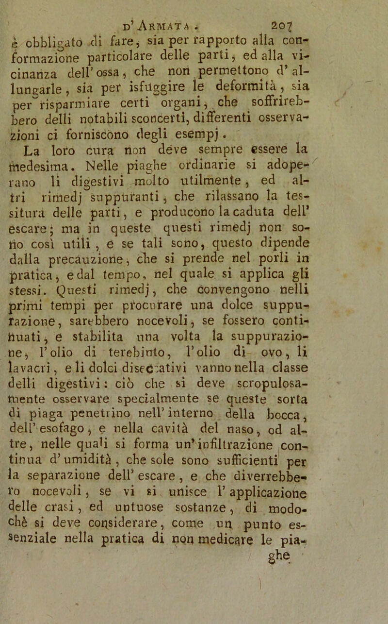 è obbligato di fare, sia per rapporto alla con- formazione particolare delle parti, ed alla vi- cinanza dell’ossa, che non permettono d’al- lungarle , sia per isfuggire le deformità, sia per risparmiare certi organi, che soffrireb- bero delti notabili sconcerti, differenti osserva- zioni ci forniscono degli esempj. La loro cura non deve sempre essere la medesima. Nelle piaghe ordinarie si adope- rano li digestivi molto utilmente, ed al- tri rimedj suppuranti, che rilassano la tes- situra delle parti, e producono la caduta dell’ escare; ma in queste questi rimedj non so- tto cosi utili, e se tali sono, questo dipende dalla precauzione, che si prende nel porli in pratica, e dal tempo, nel quale si applica gli stessi. Questi rimedj, che convengono nelli primi tempi per procurare una dolce suppu- razione, sarebbero nocevoli, se fossero conti- nuati, e stabilita una volta la suppurazio- ne, l’olio di terebinto, l’olio di ovo, li lavacri, e li dolci diseccativi vanno nella classe delli digestivi : ciò che si deve scropulosa- mente osservare specialmente se queste sorta di piaga penetrino nell’ interno della bocca, dell’esofago, e nella cavità del naso, od al- tre, nelle quali si forma un’infiltrazione con- tinua d’umidità, che sole sono sufficienti per la separazione dell’ escare, e che diverrebbe- ro nocevoli, se vi si unisce l’applicazione delle crasi, ed untuose sostanze, di modo- chè si deve considerare, come un punto es- senziale nella pratica di non medicare le pia- ghe