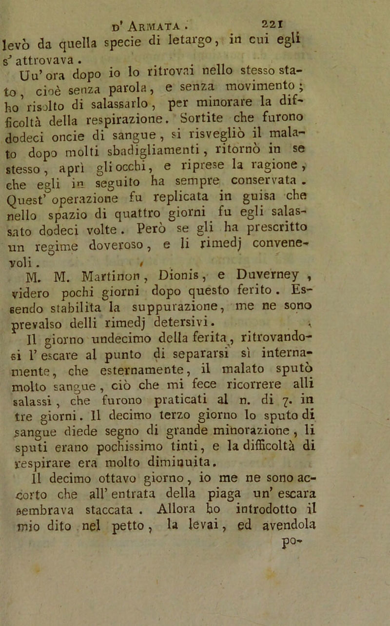 levò eia quella specie di letargo, in cui egli sJ attrovava. . . Uu’ora dopo io lo ritrovai nello stesso sta- to cioè senza parola, e senza movimento ; ho’risolto di salassarlo, per minorare la dif- ficoltà della respirazione. Sortite che furono dodeci onde di sangue, si risvegliò il mala- to dopo molti sbadigliamenti, ritornò in se stesso, aprì gli occhi, e riprese la ragione, che edi in seguito ha sempre conservata . Quest’°operazione fu replicata in guisa che nello spazio di quattro giorni fu egli salas- sato dodeci volte . Però se gli ha prescritto un regime doveroso, e li rimedj convene- voli . • M. M. Martinon, Dionis, e Duverney , videro pochi giorni dopo questo fento. Es- sendo stabilita la suppurazione, me ne sono prevalso delli rimedj detersivi. , Il giorno undecimo della ferita, ritrovando- si E escare al punto di separarsi sì interna- mente, che esternamente, il malato sputò molto sangue , ciò che mi fece ricorrere alli salassi , che furono praticati al n. di 7. in tre giorni. Il decimo terzo giorno lo sputo di sangue diede segno di grande minorazione , li sputi erano pochissimo tinti, e la difficoltà di respirare era molto dimiuuita. Il decimo ottavo giorno, io me ne sono ac- corto che all’ entrata della piaga un’ escara sembrava staccata . Allora bo introdotto il mio dito nel petto, la levai, ed avendola po-