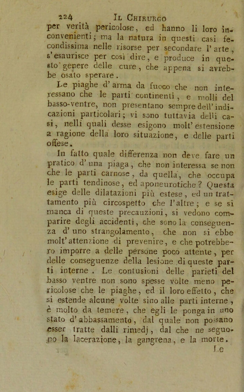 per verità pericolose, ed hanno li loro in- convenienti; ma la natura in questi casi fe- condissima nelle risorse per secondare 1’ arte , s’esaurisce per così dire, e produce in quel sto genere delle cure , che appena si avreb- be osato sperare. I>e piaghe d ai ma da fuoco che non inte- ressano che le parti continenti , e molli del basso-ventre, non presentano sempre dell’indi- cazioni particolari; vi sono tuttavia deUi ca- si, nelli quali desse esigono molt’ estensione a ragione della loro situazione, e delle parti offese. In fatto quale differenza non deve fare un piatico d una piaga, che non interessa se non che le pai ti carnose, da quella, che occupa le parti tendinose, ed aponeurotiche ? Questa esige delle dilatazioni più estese, ed un trat- tamento più circospetto che l’altre; e se si manca di queste precauzioni, si vedono com- parire degli accidenti, che sono la conseguen- za d’uno strangolamento, che non si ebbe molt’attenzione di prevenire, e che potrebbe- ro imporre a delle persone poco attente, per delle conseguenze della lesione di queste par- ti interne . Le contusioni delle parieti del basso ventre non sono spesse volte meno pe- ricolose che le piaghe, ed il loro effetto, che si estende alcune volte sino alle parti interne , è molto da temere, che egli le ponga in uno stato d’ abbassamento, dal quale non possano esser tratte dalli rirnedj, dal che ne seguo- no la lacerazione, la gangrena, e la morte.