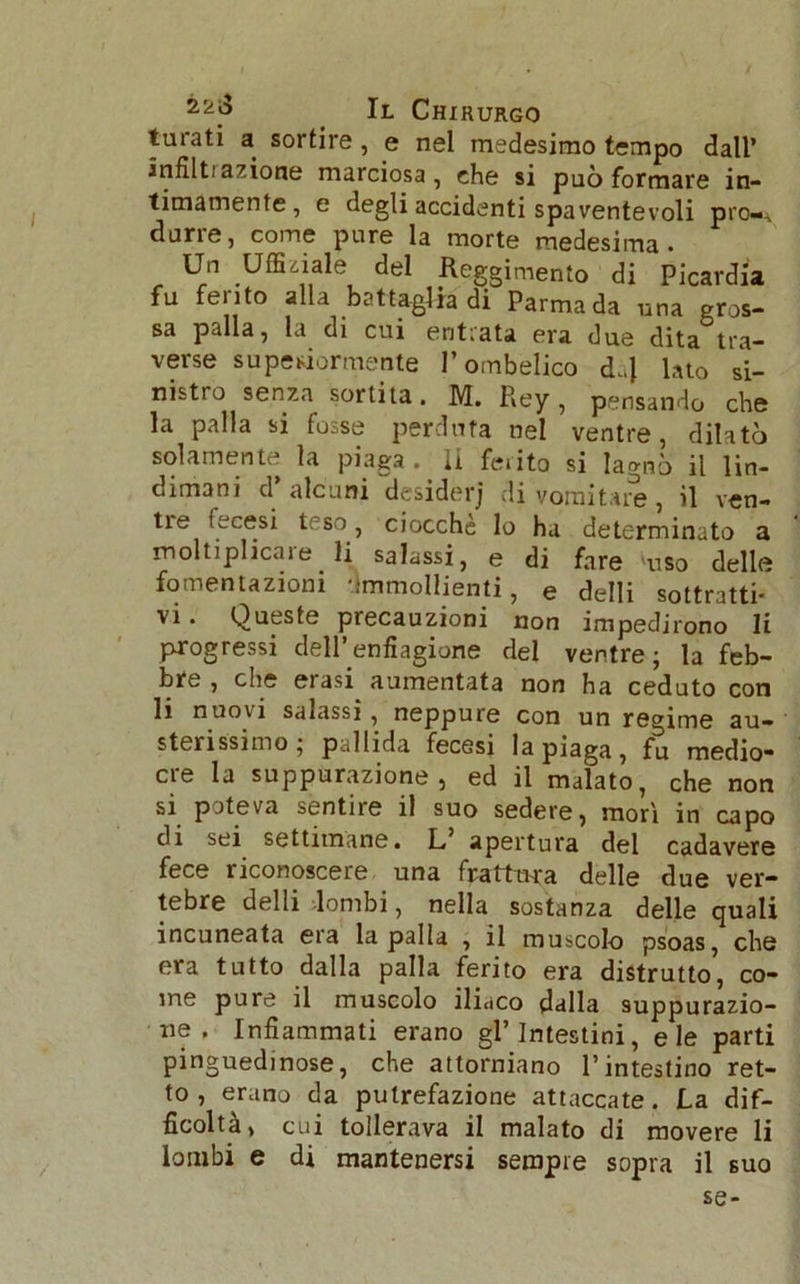 turati a sortire, e nel medesimo tempo dall’ infiltrazione marciosa, che si può formare in- timamente, e degli accidenti spaventevoli prò-, durre, come pure la morte medesima. Un Ufficiale del Reggimento di Picardia fu ferito alla battaglia di Parma da una gros- sa palla, la di cui entrata era due dita tra- verse superiormente l’ombelico d.,J lato si- nistro senza sortita. M. Rey , pensando che la palla si fosse perduta nel ventre, dilatò solamente la piaga, li feiito si lagnò il lin- dimani d alcuni desiderj di vomitare, il ven- tre fecesi teso, ciocche lo ha determinato a moltiplicale li salassi, e di fare 'uso delle fomentazioni Ammollienti, e delli sottratti- vi . Queste precauzioni non impedirono li progressi dell’enfiagione del ventre; la feb- bre , che erasi^ aumentata non ha ceduto con li nuovi salassi, neppure con un regime au- sterissimo; pallida fecesi la piaga, fu medio- ere la suppurazione, ed il malato, che non si poteva sentire il suo sedere, mori in capo di sei settimane. L, apertura del cadavere fece riconoscere una frattura delle due ver- tebre delli lombi, nella sostanza delle quali incuneata era la palla , il muscolo psoas, che era tutto dalla palla ferito era distrutto, co- me pure il muscolo iliaco dalla suppurazio- ne . Infiammati erano gl’intestini, eie parti pinguedinose, che attorniano l’intestino ret- to, erano da putrefazione attaccate. La dif- ficolta, cui tollerava il malato di movere li lombi e di mantenersi sempre sopra il suo se-