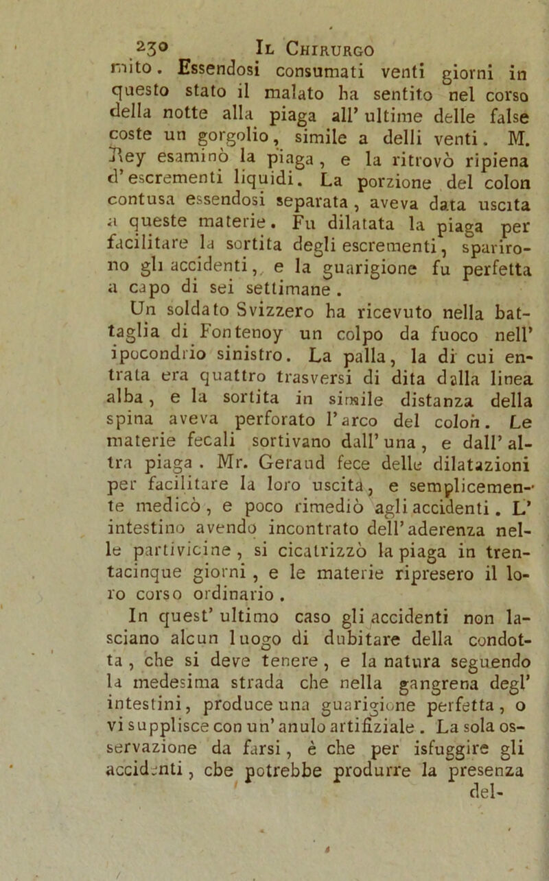 mito. Essendosi consumati venti giorni in questo stato il malato ha sentito nel corso della notte alla piaga all’ ultime delle false coste un gorgolio, simile a delli venti. M. Aey esaminò la piaga , e la ritrovò ripiena d escrementi liquidi. La porzione del colon contusa essendosi separata , aveva data uscita a queste materie. Fu dilatata la piaga per facilitare la sortita degli escrementi, spariro- no gli accidenti, e la guarigione fu perfetta a capo di sei settimane. Un soldato Svizzero ha ricevuto nella bat- taglia di fontenoy un colpo da fuoco nell* ipocondrio sinistro. La palla, la di cui en- trata era quattro trasversi di dita dalla linea alba, e la sortita in simile distanza della spina aveva perforato l’arco del colon. Le materie fecali sortivano dall’ una , e dall’ al- tra piaga . Mr. Geraud fece delle dilatazioni per facilitare la loro uscita, e semplicemen- te medicò, e poco rimediò agli accidenti. L’ intestino avendo incontrato dell’aderenza nel- le partivicine, si cicatrizzò la piaga in tren- tacinque giorni , e le materie ripresero il lo- ro corso ordinario . In quest’ ultimo caso gli accidenti non la- sciano alcun luogo di dubitare della condot- ta , che si deve tenere , e la natura seguendo la medesima strada che nella gangrena degl’ intestini, produce una guarigione perfetta, o vi supplisce con un’ anulo artifiziale . La sola os- servazione da farsi, è che per isfuggire gli accidenti, cbe potrebbe produrre la presenza