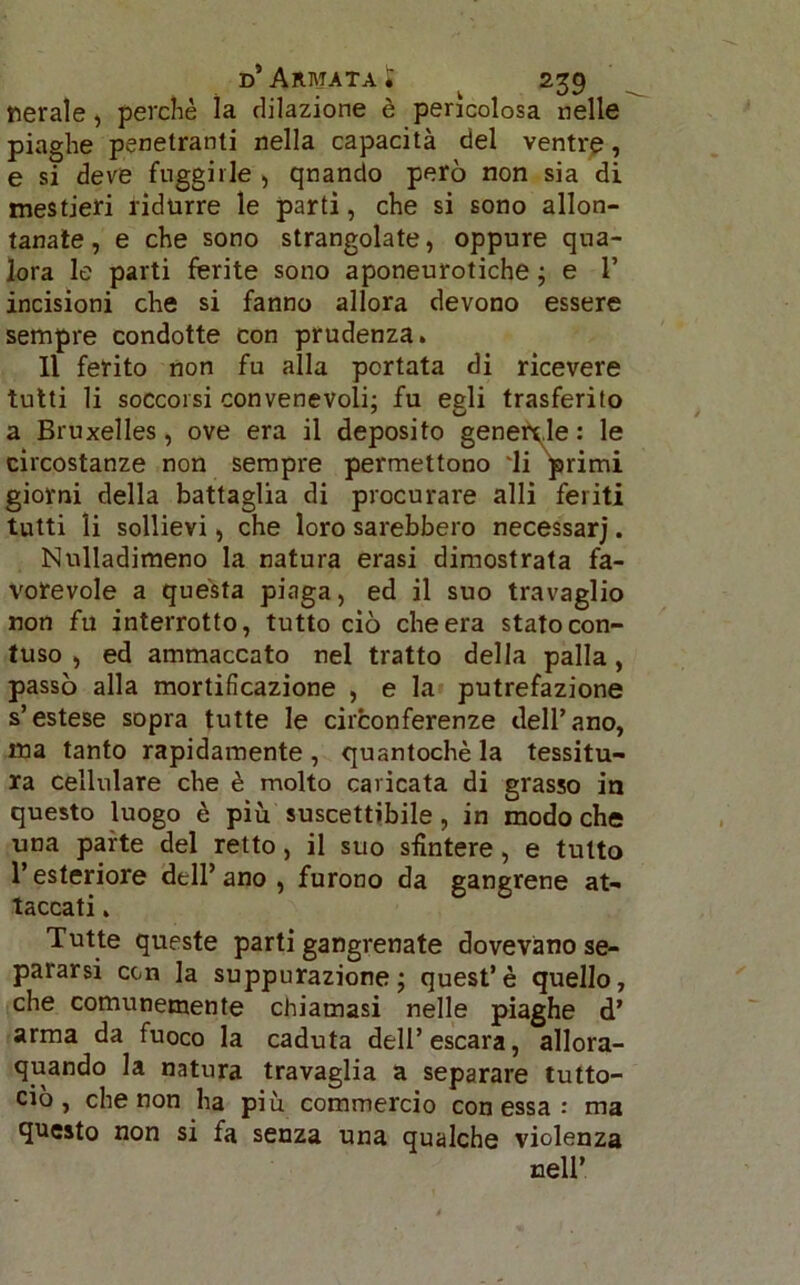 nerale, perchè la dilazione è pericolosa nelle piaghe penetranti nella capacità del ventre, e si deve fuggirle , qnando però non sia di mestieri ridurre le parti, che si sono allon- tanate , e che sono strangolate, oppure qua- lora le parti ferite sono aponeurotiche ; e 1’ incisioni che si fanno allora devono essere sempre condotte con prudenza. Il ferito non fu alla portata di ricevere tutti li soccorsi convenevoli: fu eeli trasferito a Bruxelles, ove era il deposito generale: le circostanze non sempre permettono 'li primi giorni della battaglia di procurare alli feriti tutti li sollievi, che loro sarebbero necessarj. Nulladimeno la natura erasi dimostrata fa- vorevole a quésta piaga, ed il suo travaglio non fu interrotto, tutto ciò che era stato con- tuso , ed ammaccato nel tratto della palla, passò alla mortificazione , e la putrefazione s’estese sopra tutte le circonferenze dell’ano, ma tanto rapidamente, quantochè la tessitu- ra cellulare che è molto caricata di grasso in questo luogo è più suscettibile, in modo che una parte del retto, il suo sfintere, e tutto l’esteriore dell’ano, furono da gangrene at- taccati . Tutte queste parti gangrenate dovevano se- pararsi con la suppurazione; quest’è quello, che comunemente chiamasi nelle piaghe d’ arma da fuoco la caduta dell’escara, allor- quando la natura travaglia a separare tutto- ciò , che non ha piu commercio con essa : ma questo non si fa senza una qualche violenza nell*.