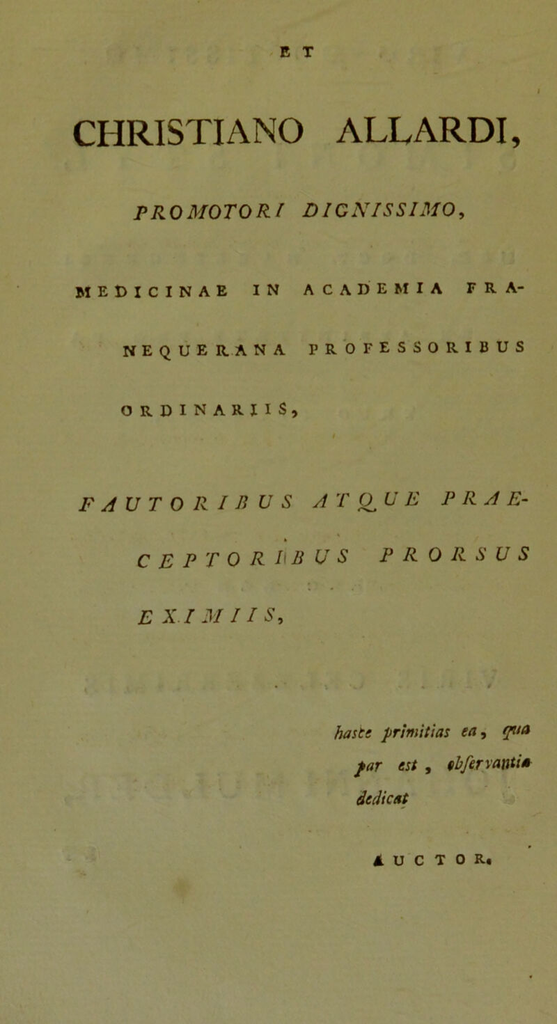 CHRISTIANO ALLARDI, PRO MOTORI DIGNISSIMO, MEDICINAE IN ACADEMIA FRA- NEQUERANA PROFESSORIBUS ORDINARIIS, i FAUTORIBUS A T jO U E PRAE- CEPTORIBUS PRORSUS E XI M 11 S, • ‘ - . * hasti primitias ea, qua far est , (bfervanti* dedicat AUCTOR.