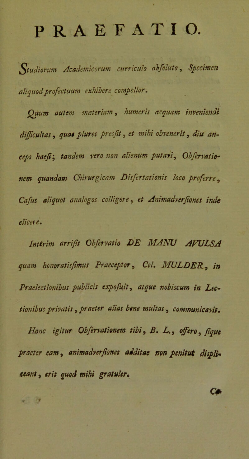 PRAEFATIO. Studiorum Academicorum curriculo abfoluto, Specimen aliquodprofectuum exhibere compellor. Quum autem materiam, humeris aequam inveniendi difficultas , qua* plures presfit, et mihi obvenerit, diu an- ceps haefii tandem vero non alienum putari, Obfervatio- nem quandam Chirurgicam Disfertationis loco proferre, Cafus aliquot analogos colligere, et Animadverfiones inde elicet e. Inttrim arrijit Obfervatio DE MANU AVULSA quam honoratis/imus Praeceptor, Cei. MULDER, in Praelectionibus publicis expofuit, atque nobiscum in Lec- tionibus privatis, praeter alias btne multas, communicavit. Hanc igitur Obfervationem tibi, B. L., offero, fiqut praeter eam, enimadverjionet additae non penitut displi- ceant , erit quod mihi gratuler, O t