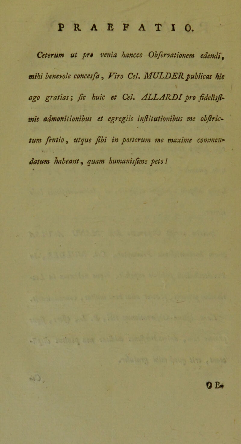 Ceterum ut prt venia hancce Obfervationem edendi, mihi benevole concesfa, Viro Cei. MULDER. publicas hic ago gratias; fic huic et Cei. ALLARDI pro fidelisfi- tnis admonitionibus et egregiis inflitutionibus me objlric- tum fentio, utque ftbi in posterum me maxime commen- datum habeant, quam humanisjime peto i OC*