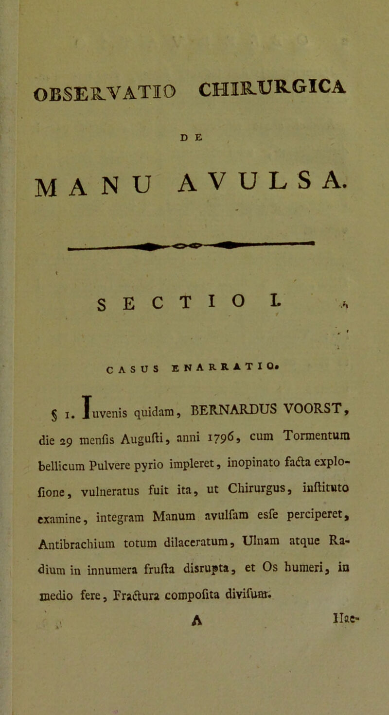 OBSERVATIO CHIRURGICA D E MANU AVULSA. die 29 menfis Augufti, anni 179^ > cum Tormentum bellicum Pulvere pyrio impleret, inopinato fadta explo- fione, vulneratus fuit ita , ut Chirurgus, inflituto examine, integram Manum avulfam esfe perciperet, Antibrachium totum dilaceratum. Ulnam atque Ra- dium in innumera frufta disrupta, et Os humeri, in medio fere, Fra&ura compofita divifum. sectio 1. CASUS ENARRATIO.