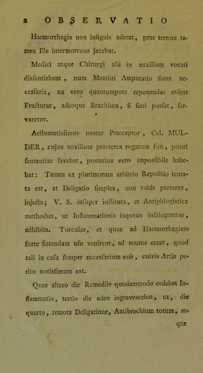 Haemorrhagia non infignis aderat, prae terrore ta- men Ille intermortuus jacebat. Medici atque Chirurgi alii in auxilium vocati disfentiebant , num Membri Amputatio foret ne- cesfaria, an vero quantumpotc reponendae esfent % Frafturae, adeoque Brachium, fi fieri posfet, fer- 9 varctur. Aeftumatisfimus noster Praeceptor , Cei. MUL- DER, cujus auxilium praeterea rogatum fuit, priori fententiae favebat, posterius vero imposfibile habe- bat: Tamen cx plurimorum arbitrio Repofitio tenta- ta est, et Deligatio fimplex, non valde premens, injefta; V. S. iufuper inftituta, et Antiphlogistica methodus, ut Inflammationis impetus infringeretur, adhibita. Torcular, et quae ad Haemorrhagiam forte fistendam ufu venirent, ad manus erant, quod tali in cafu femper nccesfarium esfe, cuivis Artis pe- rito notisfimum est. Quae altero die Remediis quodammodo cedebat In- flammatio, tertio dic adeo ingravescebat, ut, die quartoremota Deligatione, Antibrachium totum, at- que