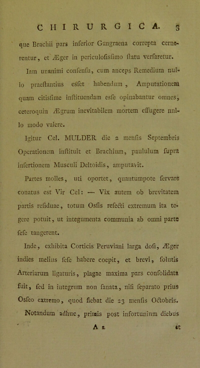 que Brachii pars inferior Gangraena correpta cerne- rentur, et iEgcr in pcriculofisfimo fiatu verfaretur. Iam unanimi confenfu, cum anceps Remedium nul- lo praedantius eSfet habendum , Amputationem quam citisfime inftituendam esfe opinabantur omnes, cetcroquin Aigrum inevitabilem mortem effugere nul- lo modo valere. Igitur Cei. MULDER dic 2 menfis Septembris Operationem inftituit et Brachium, paululum fupra infertionem Musculi Deltoidis, amputavit. v Partes molles, uti oportet, quantumpote fervare « conatus est Vir Ccl: ■— Vix autem ob brevitatem partis rcfiduae, totum Osfis refe&i extremum ita te- gere potuit, ut integumenta communia ab omni parte fefe tangerent. Inde, exhibita Corticis Peruviani larga dofi, iEger indies melius fefe habere coepit, et brevi, folutis Arteriarum ligaturis, plagae maxima pars confolidata fuit, fed in integrum non fanata, nili feparato prius Osfeo extremo, quod fiebat die 23 menfis Oftobris. Notandum adhuc, primis post infortunium diebus
