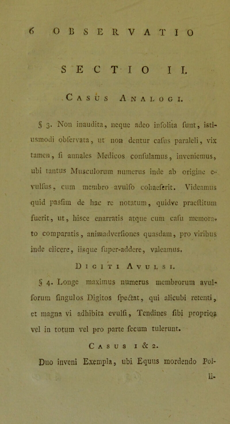 SECTIO II. Casus Analogi. S 3- Non inaudita, neque adeo infolita funt, isti- usmodi obiervata, ut non dentur cafus paralcli, vix tamen, ii annales Medicos confidamus, inveniemus, ubi tantus Musculorum numerus inde ab origine e- vulfus, cum membro avulfo cohaeferit. Videamus quid pasfim de hac re notatum, quidvc praeditum fuerit, ut, hisce enarratis atque cum cafu memora» to comparatis, animadverfiones quasdam, pro viribus inde elicere, iisque fuper-addere, valeamus. Digjti Avulsi. § 4. Longe maximus numerus membrorum nvul- forum fingulos Digitos fpettat, qui alicubi retenti, et magna vi adhibita evulfi. Tendines fibi proprio.s vel in totum vel pro parte fecum tulerunt. Casus i & 2. Duo inveni Exempla, ubi Equus mordendo Pol- * Ii-