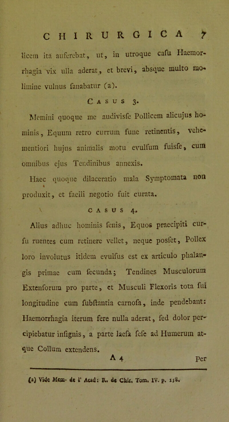 licem ita auferebat, ut, in utroque cafu Haemor- rhagia vix ulla aderat, et brevi, absque multo mo- limine vulnus limabatur (a). Casus 3. Memini quoque me audivisfe Pollicem alicujus ho- minis, Equum retro currum fune retinentis, vehe- mentiori hujus animalis motu evultum fuisfe, cum omnibus ejus Tendinibus annexis. Haec quoque dilaceratio mala Symptomata non « produxit, et facili negotio fuit curata. casus 4. Alius adhuc hominis fenis. Equos praecipiti cur- A fu ruentes cum retinere vellet, neque posfet. Pollex loro involutus itidem evulfus est ex articulo phalan- gis primae cum fecunda; Tendines Musculorum Extenforura pro parte, et Musculi Flexoris tota fui longitudine cum fubftantia carnofa, inde pendebant: Haemorrhagia iterum fere nulla aderat, fed dolor per- cipiebatur infignis, a parte laefa fefe ad Humerum at- que Collum extendens. A 4 Per (a) Vide Me»■ de 1' Aead: de Chii, Tom, IV. p. ij8.