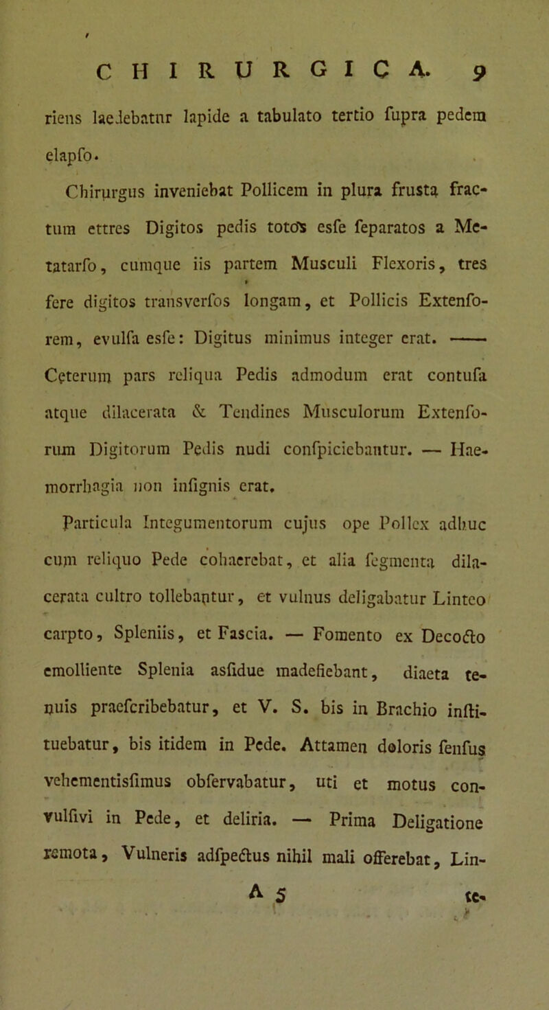 riens laedebatnr lapide a tabulato tertio fupra pedem elapfo. Chirurgus inveniebat Pollicem in plura frusta frac- tum ettres Digitos pedis totdS esfe feparatos a Me- tatarfo, cumque iis partem Musculi Flexoris, tres » fere digitos transverfos longam, et Pollicis Extenfo- rem, evulfaesfe: Digitus minimus integer erat. Ceterum pars reliqua Pedis admodum erat contufa atque dilacerata & Tendines Musculorum Extenfo- rum Digitorum Pedis nudi confpicicbantur. — Hae- morrhagia non infignis erat. Particula Integumentorum cujus ope Pollex adhuc cum reliquo Pede cohaerebat, et alia fegmenta dila- cerata cultro tollebaptur, et vulnus deligabatur Linteo carpto. Spleniis, et Fascia. — Fomento ex Decofto emolliente Splenia asfidue madefiebant, diaeta te- nuis praeferibebatur, et V. S. bis in Brachio infti- tuebatur, bis itidem in Pede. Attamen doloris fenfus vehementisfimus obfervabatur, uti et motus con- vulfm in Pede, et deliria. — Prima Deligatione remota. Vulneris adfpe&us nihil mali offerebat, Lin- A 5 te-