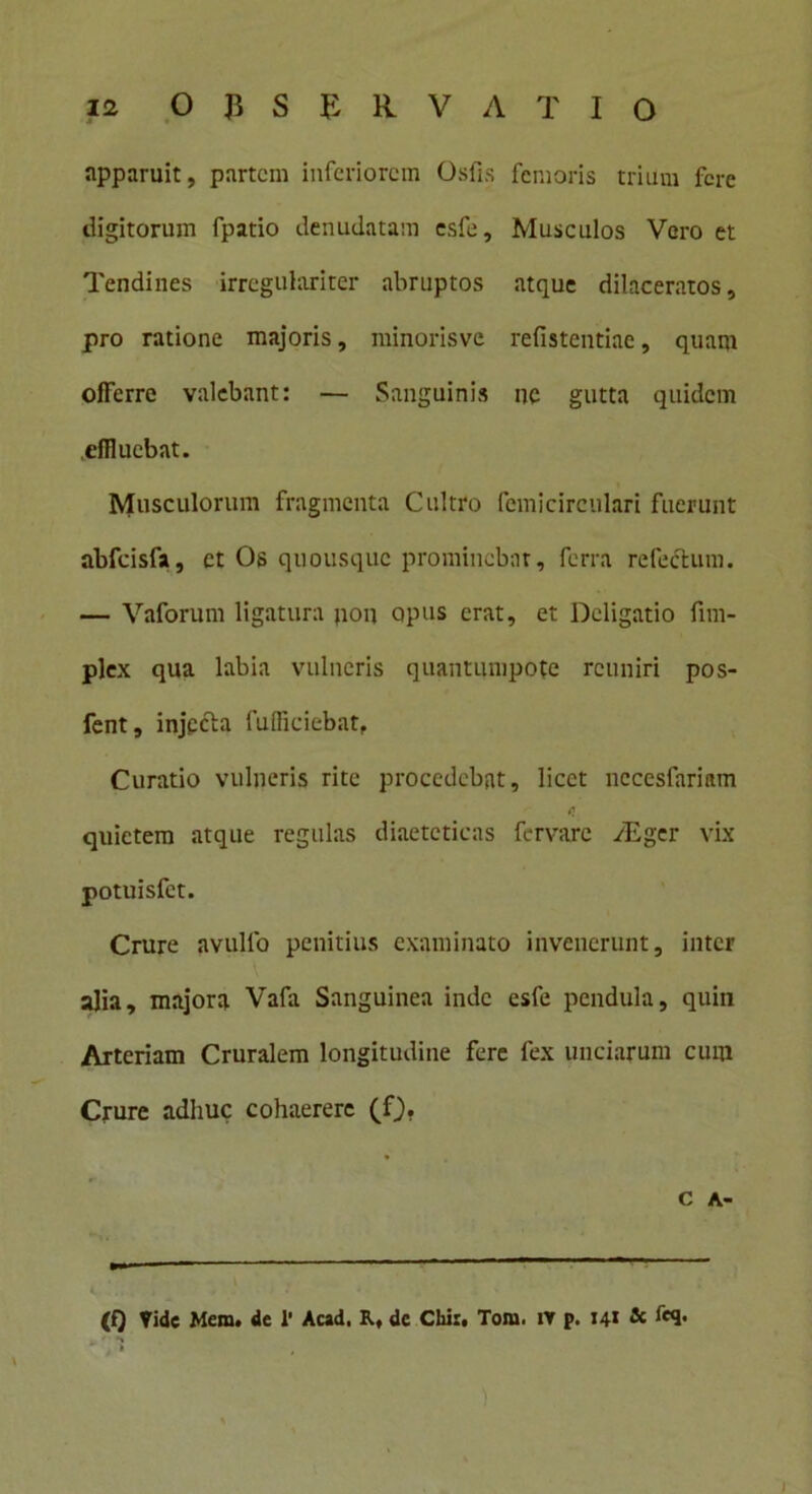 apparuit, partem inferiorem Osfis femoris trium fere digitorum fpatio denudatam esfe. Musculos Vero et Tendines irregulariter abruptos atque dilaceratos, pro ratione majoris, minorisvc refistentiae, quam olferre valebant: — Sanguinis nc gutta quidem effluebat. Musculorum fragmenta Cultro fcmicirculari fuerunt abfcisfa, et Os quousque prominebat, ferra refectum. — Vaforum ligatura pon opus erat, et Deligatio fim- plex qua labia vulneris quantumpote rcuniri pos- fent, injecta fuffleiebat, Curatio vulneris rite procedebat, licet nccesfariam quietem atque regulas diaeteticas fervare vEger vix potuisfet. Crure avullo penitius examinato invenerunt, inter alia, majora Vafa Sanguinea inde esfe pendula, quiii Arteriam Cruralem longitudine fere fex unciarum cum Crure adhuc cohaerere (f). C A- (Q Vide Mem. de 1’ Acad, R, dc Chi:. Tora. iv p. 141 & fcq. i