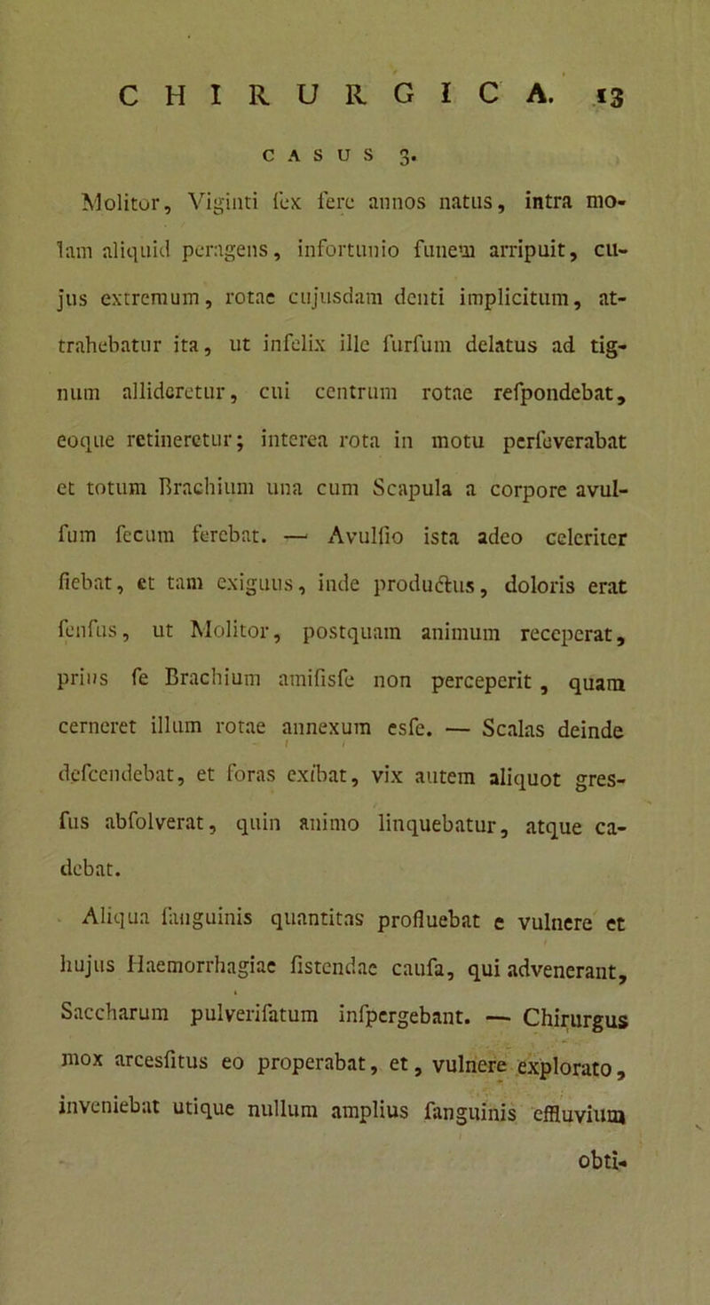 CASUS 3. Molitor, Viginti lex; fere annos natus, intra mo- lam aliquid peragens, infortunio funem arripuit, cu- jus extremum, rotae cujusdam denti implicitum, at- trahebatur ita, ut infelix ille furfum delatus ad tig- num allideretur, cui centrum rotae refpondebat, eoque retineretur; interea rota in motu perleverabat et totum Brachium una cum Scapula a corpore avul- fum fecum ferebat. —- Avuliio ista adeo celeriter fiebat, ct tam exiguus, inde produftus, doloris erat fenfus, ut Molitor, postquam animum receperat, prius fe Brachium amifisfe non perceperit, quam cerneret illum rotae annexum esfe. — Scalas deinde I < defccndebat, et foras exibat, vix autem aliquot gres- fus abfolverat, quin animo linquebatur, atque ca- debat. Aliqua fanguinis quantitas profluebat e vulnere et hujus Haemorrhagiae fistendae caufa, qui advenerant, Saccharum pulverifatum infpcrgebant. —- Chirurgus mox arcesfitus eo properabat, et, vulnere explorato, inveniebat utique nullum amplius fanguinis effluvium obti-