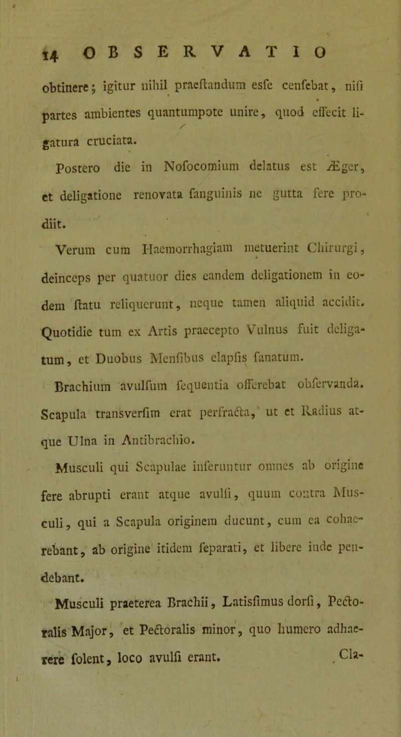 obtinere; igitur nihil praeftandum esfe cenfebat, nifi partes ambientes quantumpote unire, quod effecit li- / gatura cruciata. Postero die in Nofocomium delatus est /Eger, et deligatione renovata fanguinis ne gutta iere pro- i diit. Verum cum Haemorrhagiam metuerint Chirurgi, deinceps per quatuor dies eandem deligationem in eo- dem flatu reliquerunt, neque tamen aliquid accidit. Quotidie tum ex Artis praecepto Vulnus fuit deliga* tum, et Duobus Mcnfibus elapfis fanatum. Brachium avulfum fequentia offerebat obfervanda. Scapula transverfim erat perfradla, ut et Radius at- que Ulna in Antibrachio. Musculi qui Scapulae inferuntur omnes ab origine fere abrupti erant atque avulli, quum contra Mus- culi, qui a Scapula originem ducunt, cum ea cohae- rebant, ab origine itidem feparati, et libere inde pen- debant. Musculi praeterea Brachii, Latisfimus dorfi, Peflo- ralis Major, et Peftoralis minor, quo humero adhae- rere folent, loco avulfi erant. .Cia-