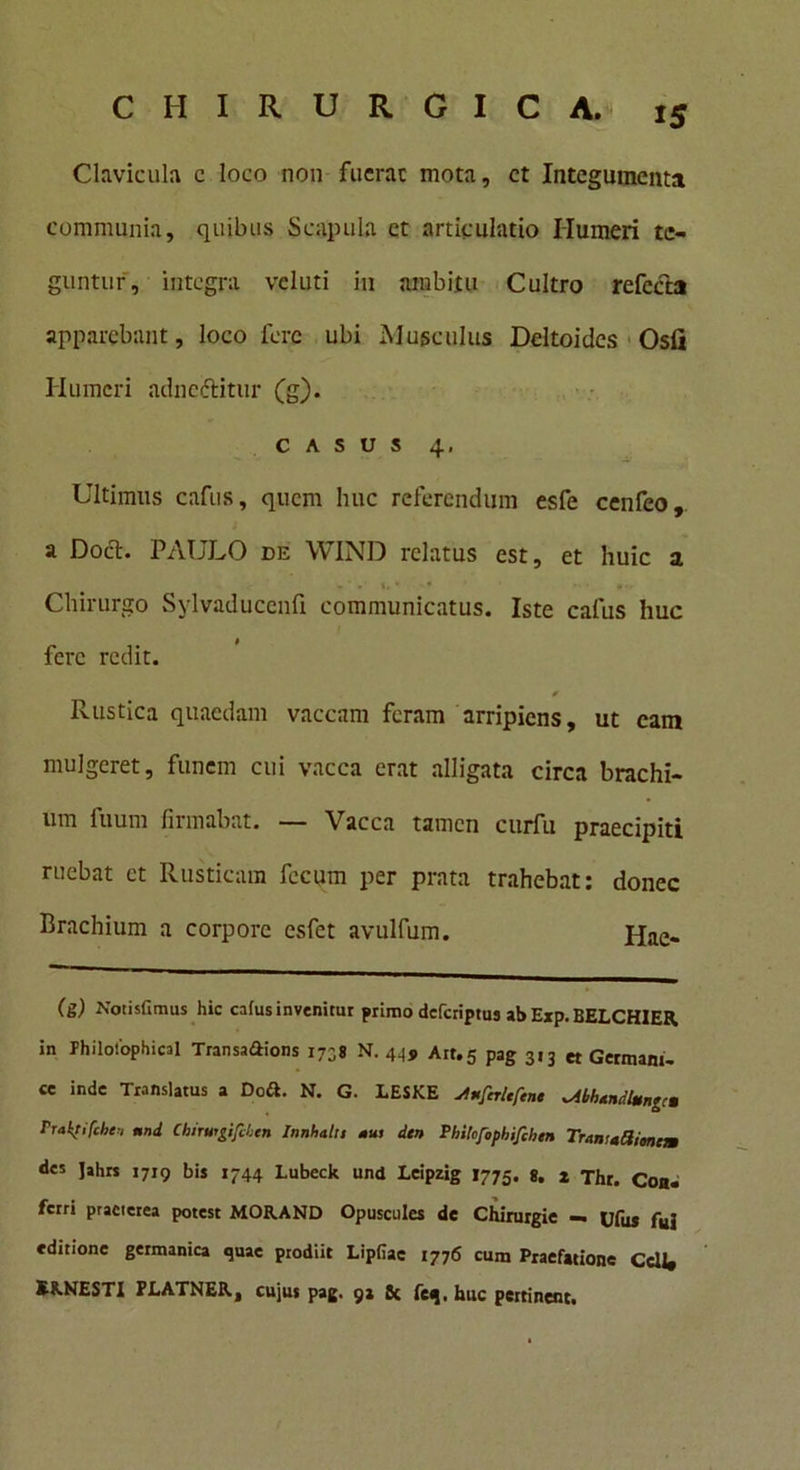 Clavicula c loco non fucrac mota, ct Integumenta communia, quibus Scapula ct articulatio Humeri te- guntur, integra vcluti in ambitu Cultro refecta apparebant, loco fere ubi Musculus Deltoides Osfi Ilumeri adneftitur (g). casus 4, Ultimus cafus, quem huc referendum esfe cenfeo, a Doct. PAULO de WIND relatus est, et huic a c' »’ . * • • • • *•> Chirurgo Sylvaducenfi communicatus. Iste cafus huc fere redit. * Rustica quaedam vaccam feram arripiens, ut eam mulgeret, funem cui vacca erat alligata circa brachi- um fuum firmabat. — Vacca tamen curfu praecipiti ruebat et Rusticam fecum per prata trahebat: donec Brachium a corpore esfet avulfum. jjae. (g) Notisfiraus hic cafus invenitur primo deferiptus ab Exp. BELCHIER. in Philoiophical Transaftions 1738 N. 44, Arr.5 pag 3,3 „ Germani- ce inde Translatus a Doft. N. G. LESKE ^nfer/tftn» ^iUumdlmngcu rraktifchennd Cbirusgifchtn Innhahs mus itn Philofophi/ihen Traniadimcm des Jahrs 1719 bis 1744 Lubeck und Leipzig 1775. g. 2 Thr. Coa. ferri praeterea potest MOR.AND Opusculcs de Chirurgie — Ufus fui editione germanica quae prodiit Lipfiae 1776 cum Praefatione CcU* E8.NESTI PLATNER, cujus pag. 9» 8c feq. huc pettinent.