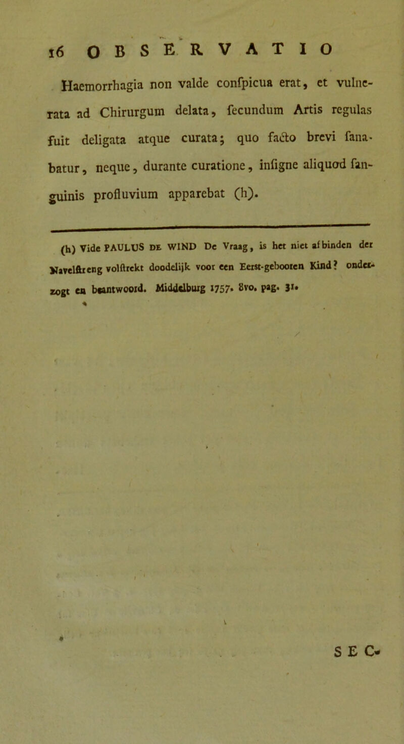 Haemorrhagia non valde confpicua erat, et vulne- rata ad Chirurgum delata, fecundum Artis regulas fuit deligata atque curata; quo fafto brevi fana- batur , neque, durante curatione, inligne aliquod fan- guinis profluvium apparebat (h). (h) Vide PAULUS DE WIND De Vraag, is het niet afbinden der Vavelftreng volftrekt doodelijtc voor een Eeist-gebooren Kind? ondcc- zogt en bcantwooid. Midddbuig 1757* 8vo. pag. 31* * / SEC
