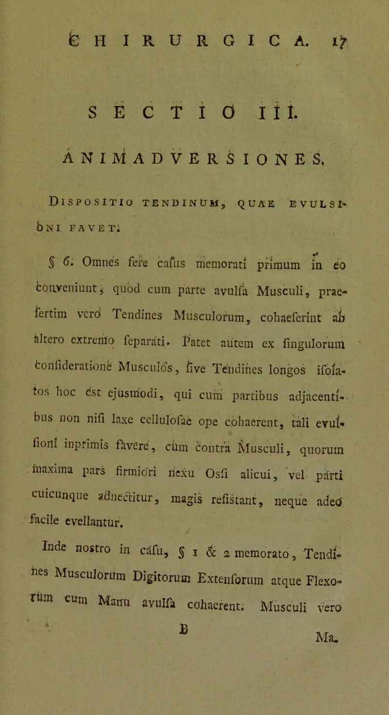 SECTIO iit ANIMADVERSIONES. Dispositio tendinum, quae evulsi- 6ni favet; •* § 6. Omnes fere cnfns memorati primum in eo Conveniunt, quod cum parte avulfa Musculi, prae- fertim vrcro Tendines Musculorum, cohaeferint ah altero extremo feparati. Patet autem ex Ungulorum Confideratione Musculos, live Tendines longos ifola- l0S hoc Cst ejusmodi, qui cuni partibus adjacenti- bus non nifi laxe ccllulofae ope cohaerent, tali evui- iioni inptimis ffivcre, ciim contra Musculi, quorum maxima pars firmiori nexu Osfii alicui, vel parti cuicunque adneclitur, magis refistant, neque adeci facile evellantur. Inde nostro in cSfu, |i&2 memorato, Tendi- nes Musculorum Digitorum Extenforum atque Flexo* vm cum Manu avulfa cohaerent. Musculi vero E Ma.