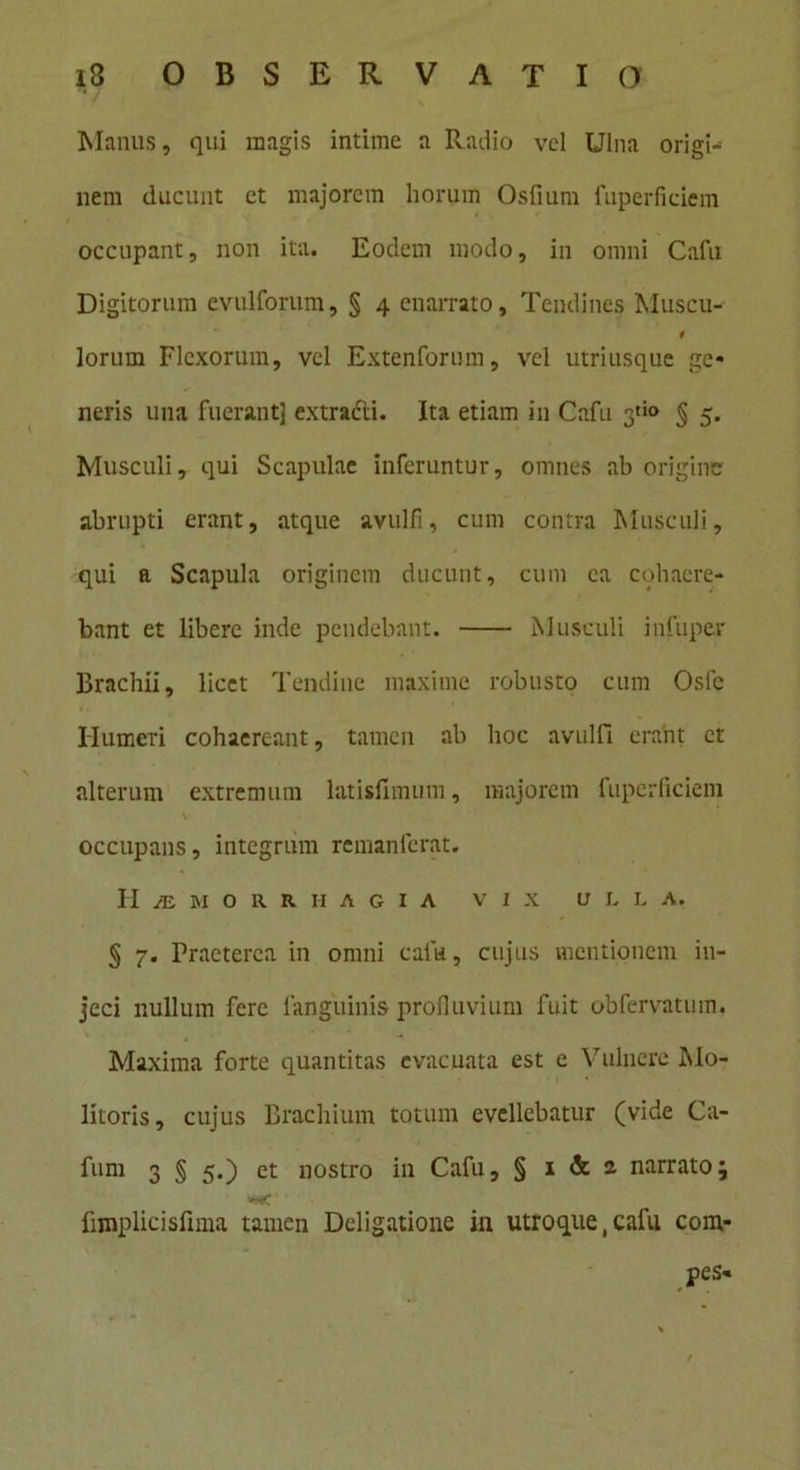 Manus, qui magis intime a Radio vel Ulna origi- nem ducunt et majorem horum Osfium fuperfkiem occupant, non ita. Eodem modo, in omni Cafu Digitorum evulforum, § 4 enarrato. Tendines Muscu- # lorum Flexorum, vel Extenforum, vel utriusque ge- neris una fuerant] extracti. Ita etiam in Cafu 3»» § 5. Musculi, qui Scapulae inferuntur, omnes ab origine abrupti erant, atque avulfi, cum contra Musculi, qui a Scapula originem ducunt, cum ca cohaere- bant et libere inde pendebant. Musculi infuper Brachii, licet Tendine maxime robusto cum Osfe Humeri cohaereant, tamen ab hoc avulfi eraht et alterum extremum latisflmum, majorem fuperficiem occupans, integrum remanferat. Haemorrhagia vix ulla. § 7. Praeterea in omni cala, cujus mentionem in- jeci nullum fere fanguinis profluvium fuit obfervatum. Maxima forte quantitas evacuata est e Vulnere Mo- litoris, cujus Brachium totum evellebatur (vide Ca- fum 3 § 5.) et nostro in Cafu, § 1 & 2 narrato fimplicisfima tamen Deligatione in utroque,cafu com- pes» vi •