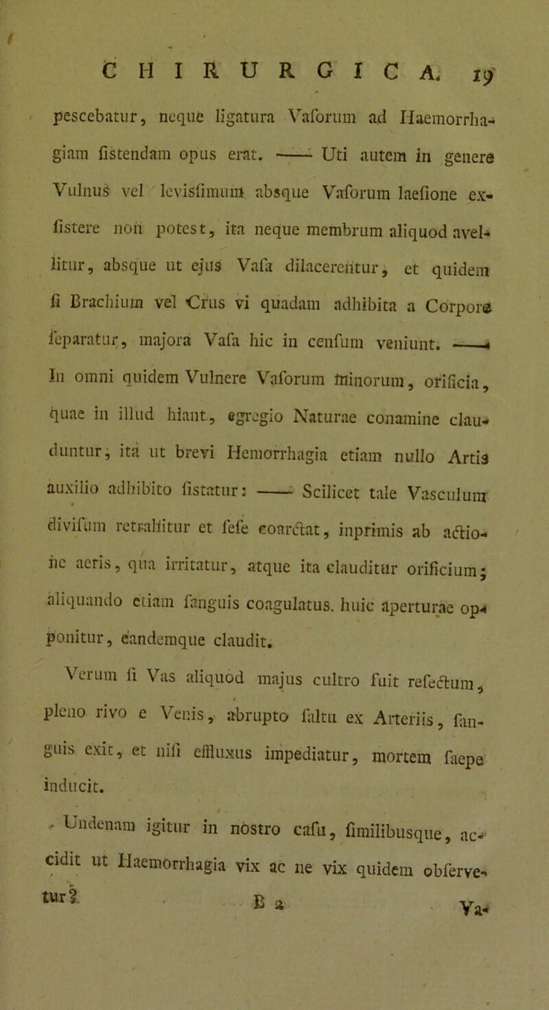 ( CHIRURGICA. 19 pesccbatur, neque ligatura Vaforum ad Haemorrha- giam fistendam opus erat. Uti autem in genere Vulnus vel Icvislhnum absque Vaforum Iaefione ex- iistere non potest, ita neque membrum aliquod avel- litur, absque ut ejus Vafa dilacerentur, et quidem fi Brachium vel Crus vi quadam adhibita a Corpore feparatur, majora Vafa hic in cenfum veniunt. « Iu omni quidem Vulnere Vaforum minorum, orificia, quae in illud hiant, egregio Naturae conamine clau- duntur, ita ut brevi Hemorrhagia etiam nullo Artis auxilio adhibito fistatur: Scilicet tale Vasculum divifum retrahitur et fele coarctat, inprimis ab actio- hc acris, qua irritatur, atque ita clauditur orificium; aliquando etiam fanguis coagulatus, huic aperturae op* ponitur, candcmque claudit. Vrerum ii Vas aliquod majus cultro fuit refectum, pleno rivo e Venis, abrupto faltu ex Arteriis, fan- guis exit, et nili effluxus impediatur, mortem faepe inducit. ' Undenara igitur in nostro cafu, fimilibusque, ac- cidit ut Haemorrhagia vix ac ne vix quidem obferve-