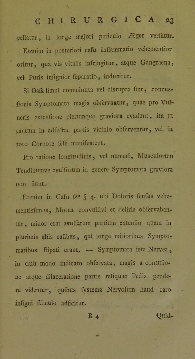 vellatur, iu longe majori periculo -/Eger verfatur. Etenim in posteriori cafu Inflammatio vehementior oritur, qua vis vitalis infringitur, atque Gangraena, vel Puris infignior feparatio, inducitur. Si Osfa fimul comminuta vel disrupta fint, concus- fionis Symptomata magis obfervaatur, quae pro Vul- neris extenflone plerumque graviora evadunt, ita ut tantum in adfeftae partis vicinio obferventur, vel iu toto Corpore fefe manifestent. Pro ratione longitudinis, vel numeri. Musculorum Tendinumve eyulforum in genere Symptomata graviora non fiunt. Etenim in Cafu 6“> § 4. ubi Doloris fenfus vehe- mentisfimus. Motus convulfivi, et deliria obfervaban- tur, minor erat avulfarum partium extendo quam iu plurimis aliis cafibus, qui longe mitioribus Sympto- matibus (lipati erant. —• Symptomata ista Nervea, in cafu modo indicato obfervata, magis a contufio- ne atque dilaceratione partis reliquae Pedis pende- re videntur, quibus fystema Nervofum haud raro infigni (limulo adficitur. i B 4 Quid-