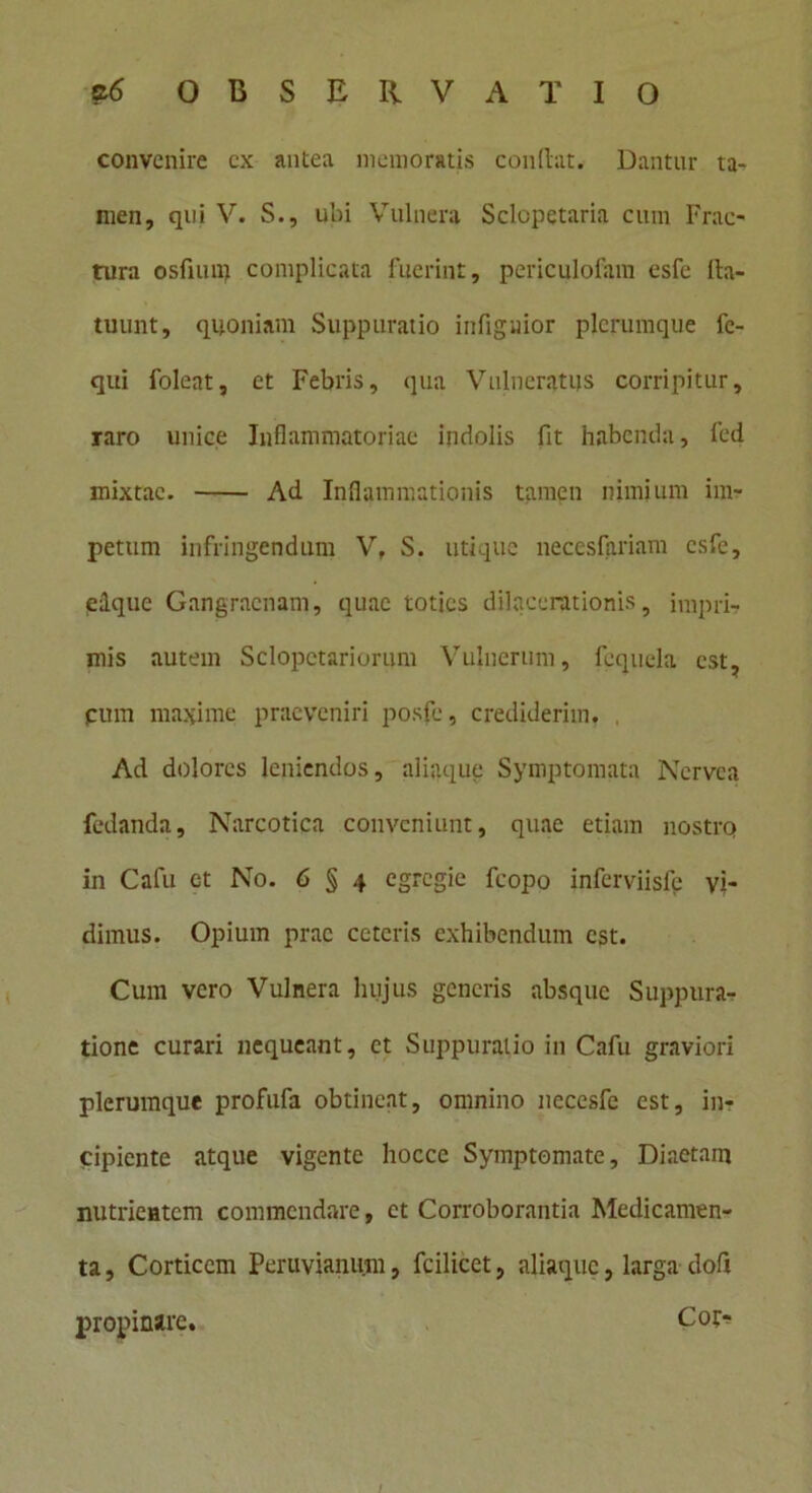 convenire cx antea memoratis conflat. Dantur ta- nien, qui V. S., ubi Vulnera Sclopetaria cum Frac- tura osfnun complicata fuerint, periculofam esfe lla- tuunt, quoniam Suppuratio infiguior plerumque fc- qui foleat, et Febris, qua Vulneratus corripitur, raro unice Inflammatoriae indolis fit habenda, fed mixtae. Ad Inflammationis tamen nimium im- petum infringendum V, S. utique necesfariam esfe, edque Gangraenam, quae toties dilacerationis, impri- mis autem Sclopctariorum Vulnerum, fcquela est, cum maxime praeveniri posfe, crediderim. , Ad dolores leniendos, aliaque Symptomata Nervca fedanda. Narcotica conveniunt, quae etiam nostro in Cafu et No. 6 § 4 egregie fcopo inferviisfe vi- dimus. Opium prae ceteris exhibendum est. Cum vero Vulnera hujus generis absque Suppura- tione curari nequeant, et Suppuratio in Cafu graviori plerumque profufa obtineat, omnino neccsfe est, in- cipiente atque vigente hoccc Symptomate, Diaetam nutrientem commendare, et Corroborantia Medicamen- ta , Corticem Peruvianum, fcilicet, aliaquc, larga doft propinare. Cor-?