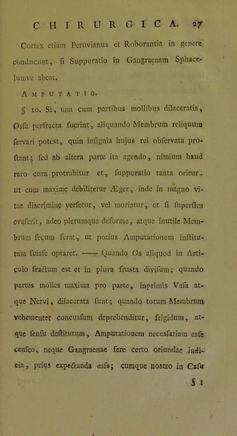 Cortex etiam Perimimus et Roborantia in genere conducunt, fi Suppuratio in Gangraenam Sphace- lumvc abeat. Amputatio. § 10. Si, una cum partibus mollibus dilaceratis, Osla perfracta fuerint, aliquando Membrum reliquum fervari potest, quin infignia hujus rei obfervata pro* flant; led ab altera parte ita agendo, nimium haud raro cura protrahitur et, fuppuratio tanta oritur, ut cum maxime debilitetur ALger, inde in magno vi- tae discrimine verfetur, vel moriatur, et fi fuperftes evaferit, adeo plerumque deforme, atque inutile Mem- brum fecum ferat, ut potius Amputationem inftitu- tam fuisfe optaret. Quando Os aliquod in Arti- culo fraclum est et in plura frusta divifum; quando partes molles maxima pro parte, inprimis Vafa at- que Nervi, dilacerata funt; quando totum Mcmbrmn vehementer concusfum deprehenditur, frigidum, at- que fenfu deflitutum. Amputationem necesfariam esfe cenfeo, neque Gangraenae fere certo oriundae indi- cia, prius expeflanda esfe; cumque nostro in Cafu S 1