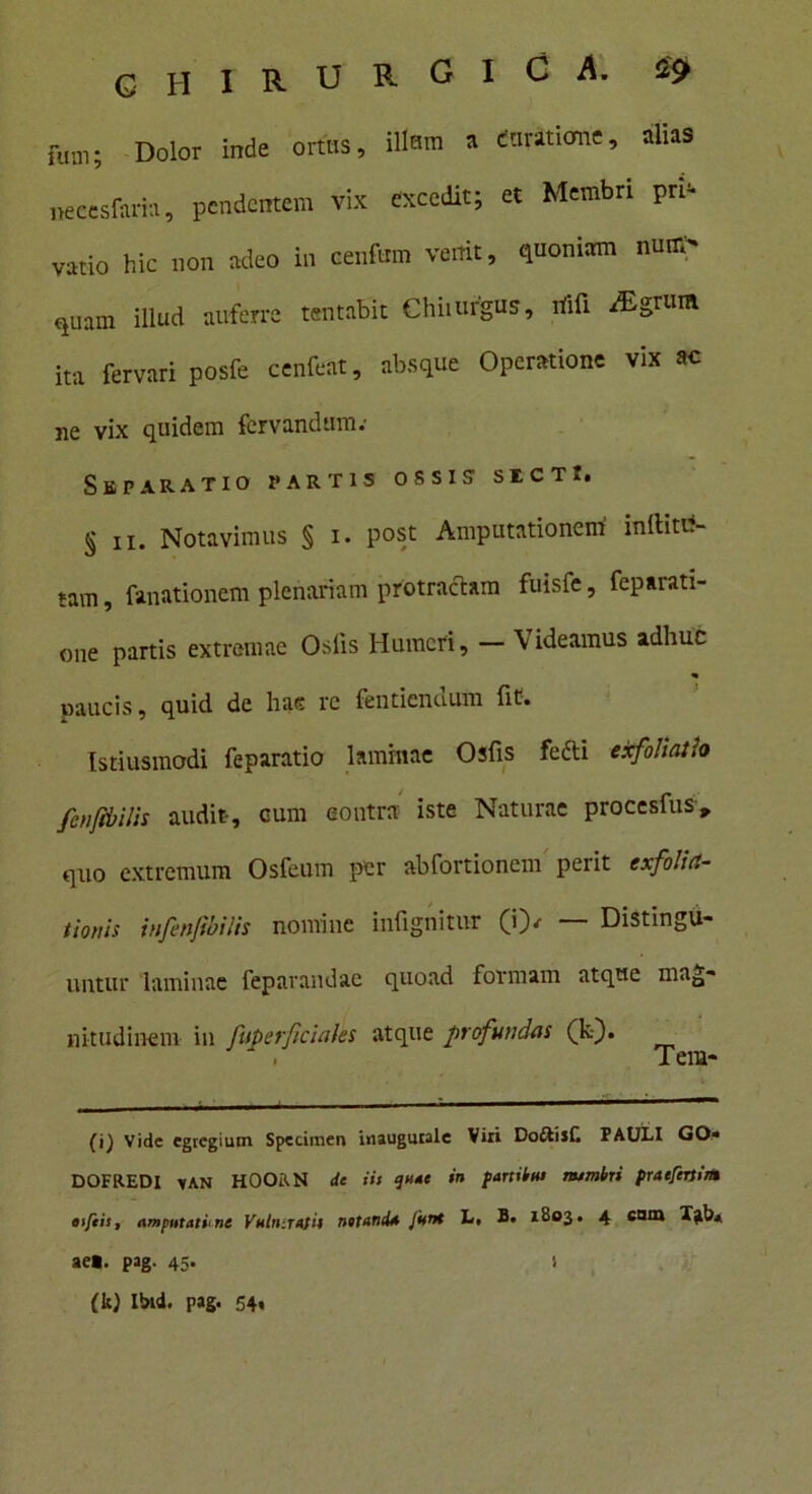 fm„; Dolor inde ortus, illam » domione, alias necesfaria, pendentem vix excedit; et Membri pri- vatio hic non adeo in cenfum venit, (pioniam nmr,- ,uiun illud auferre tentabit Chi.urgus, rtifl iEgrum ita fervari posfe cenfcat, absque Operatione vix ac ne vix quidem fervandtim; Separatio partis ossis1 sicti. § ii. Notavimus § i. post Amputationem initia- tam , limationem plenariam protractam fuisfe, feparati- one partis extremae Osiis Humeri, — Videamus adhuc naucis, quid de hac re fentiendum lit. Istiusmodi feparatio laminae Osfis fefti exfoliatio fenfibilis audit, cum eoutra iste Naturae procesius» quo extremum Osfeum per abfortionem perit exfolia- tionis infenftbilis nomine infignitur (i)/ — Distingu- untur laminae feparandac quoad formam atque mag- nitudinem in fuperficiales atque profundas (k). . Tera- (i) Vide egregium Specimen inaugurale Viri Doftijf. PAULI GO* DOFREDI tAN HOORN de iis quae »» partibus rsumbri praefertis* tifeis, amputatione Vnhi:rasii net and* funi L, B. 1803. 4 eam Tab* aet. pag. 45. (k) Ibtd. pag. 54« 1