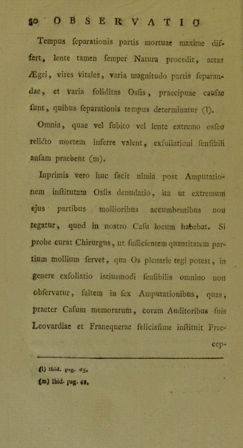 Tempus Reparationis partis mortuae maxime dif- fert, lente tamen femper Natura procedit, aetas Aigri, vires vitales, varia magnitudo partis Reparan- dae , et varia foliditas Osfis, praecipuae caufac funt, quibus Reparationis tempus determinatur (1). Omnia, quae vel Rubito vel lente extremo osfeo reliAo mortem inferre valent, exfoliationi fenfibili anfam praebent (m). Inprimis vero huc facit nimia post Amputatio- nem inftitutam Osfis denudatio, ita ut extremum ejus partibus mollioribus accumbentibus nou tegatur, quod in nostro Cafu locum habebat. Si probe curat Chirurgus, ut fuflicicntem quantitatem par- tium mollium fervet, qua Os plenarie tegi potest, in genere exfoliatio istiusmodi fenfibilis omnino noil obfervatur, faltem in fex Amputationibus, quas', praeter Cafum memoratum, coram Auditoribus Ruis Leovardiae et Franequerae felicisfime inftituit Prae- cep- {!) Ibid. pag. rf5. (m) Ibid. pag. 61,