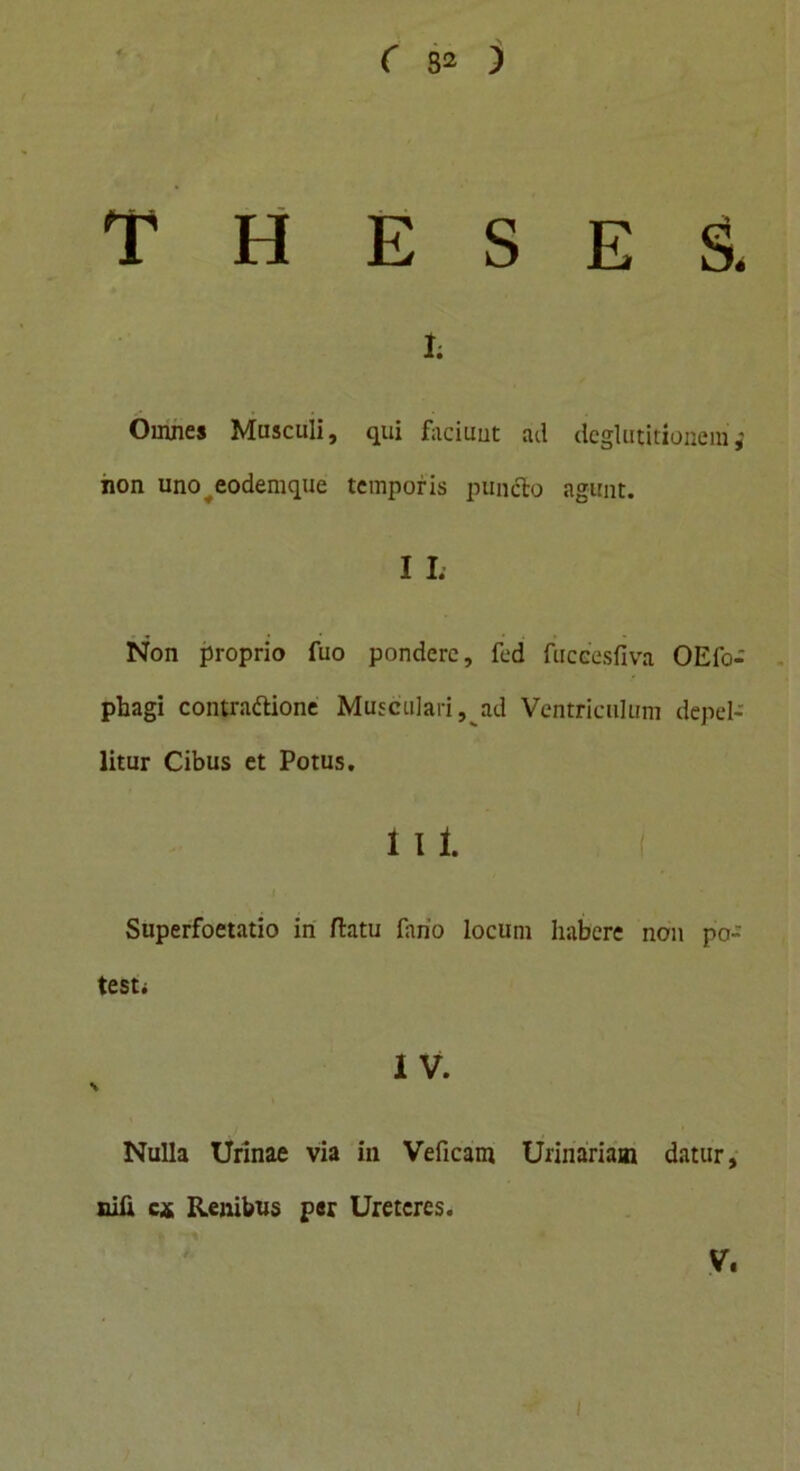theses. h Omnes Masculi, qui faciunt ad deglutitionem,' non uno eodemque temporis puncto agunt. I I; Non proprio fuo pondere, fed fuccesfiva OEfo- phagi contra&ione Musculari, ad Ventriculum depel- litur Cibus et Potus. i i i. Superfoetatio in flatu fano locum habere non po- testi I V. Nulla Urinae via in Veficam Urinariam datur, nlfi ca Renibus per Ureteres. V. i