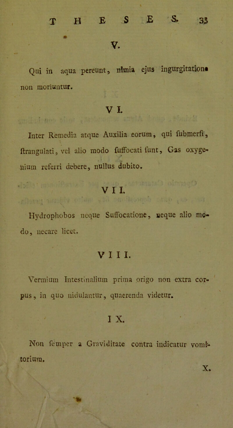 V. Qui in aqua pereunt, nimia ejus ingurgitationi non moriuntur. V I. T r. • . Inter Remedia atque Auxilia eorum, qui fubmerfi, ftrangulati, vel alio modo fuffocati tunt, Gas oxyge- liium referri debere, nullus dubito. V I I. Hydrophobos neque Suifocatione, aeque alio mo- do, necare licet. VIII. Vermium Intestinalium prima origo non extra cor- pus, in quo nidulantur, quaerenda videtur. I X. Non femper a Graviditate contra indicatur vomi- torium. X. •% / /