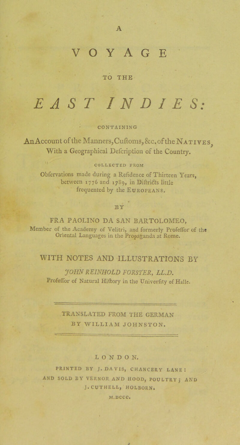 A V O Y A G E TO THE EAST I N D I E S: CONTAIN IN G An Account of the MannersCuftoms, &c. of the Native s; With a Geographical Defcription of the Country. COLLECTED FROM Obfervations made during a Relidence of Thirteen Ycars, between 1776 and 1789, in Diftridts little frequented by the Europeans. * EY FRA PAOLINO DA SAN BARTOLOMEO, Member of the Academy of Velitri, and formerly Profeffor of th# Oriental Languages in the Propaganda at Rome. WITH NOTES AND ILLUSTRATIONS BY JOHN REINHOLD FÖRSTER, LL.D. Profeffor of Natural Hiftory in the Univerftty of Halle. \ TRANSLATED FROM THE GERMAN EY WILLIAM JOHNSTON. LONDON. PR1NTED BY J. DAVIS, CHANCERY LAN E : AND SOLD EY VERNOJ! AND HOOD, POULTRYj AND J. CUTHELL, HOLBORN. M.DCCC.