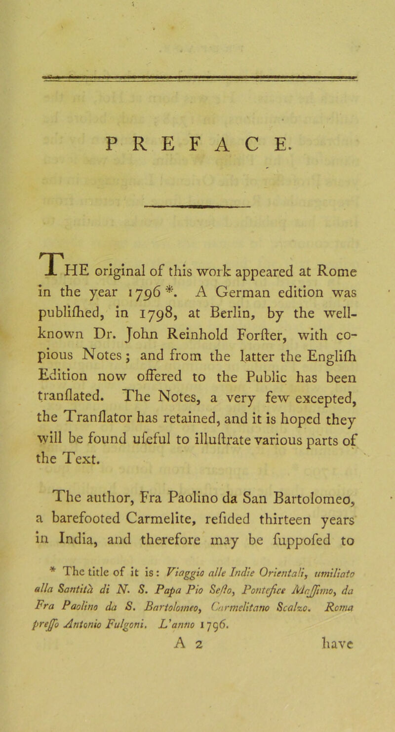 The original of this work appeared at Rome in the year 1796 A German edition was publilhed, in 1798, at Berlin, by the well- known Dr. John Reinhold Forfter, with co- pious Notes; and from the latter the Engliih Edition now offered to the Public has been tranflated. The Notes, a very few excepted, the Tranllator has retained, and it is hoped they will be found ufeful to illuftrate various parts of the Text. The author, Fra Paolino da San Bartolomeo, a barefooted Carmelite, refided thirteen years in India, and therefore may be fuppofed to * The title of it is : Viaggio alle bulle Oriental!, umiliato alla Santita di N- S. Papa Pio Seflo, Ponteßce McJJtmo-, da Fra Paolino da S. Bariolomeo, Carmelitano Scalzo. Roma prejßo Antonio Fulgoni. L'anno 17g6.