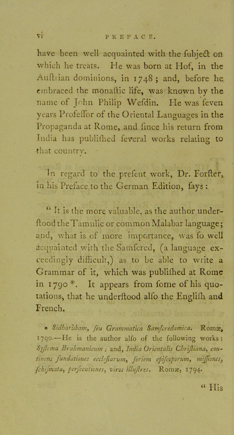 have been well acquainted with the fubjedl on which he treats. He was born at Hof, in the Äufhian dominions, in 1748 ; and, before he embraced the monaftic life, was known by the name of John Philip Wefdin. He was feven years Profeffor of the Oriental Languages in the Propaganda at Rome, and lince his return from Tndia has publifhed feveral works relaiing to that countrv. J ln regafd to the prefent work, Dr. Forfter, in his Preface to the German Edition, fays : “ It is the more valuable, as the author under- flood theTamulic or common Malabar language; and, vvhat is of more importance, was fo well acquainted with the Samfcred, (a language ex- eeedingly difficulr,) as to be able to write a Grammar of it, which was publifhed at Rome in 1790*. It appears from fome of his quo- tations, that he underftood alfo the Englifh and French. * Sidharubam, feu Grammatica Samfcredamica. Romce, 17Q0.—Ile is the author ali'o of the foilowing works: Syjlana Brahmanicum ; and, India Ürientalis Chrißiana, con- tinens fundationes ecclßarum, feriem epifcoporum, mijficncs3 .fchifmaia-i pcrfccutioties-, viros illußrcs. Rönne, 1794- \ “ Ilis