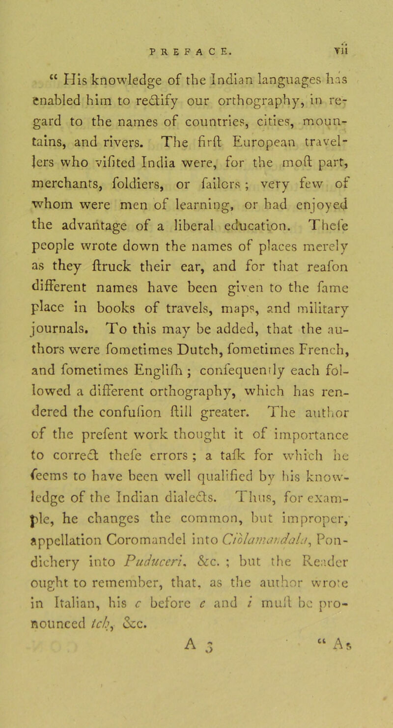 “ His knowledge of the Indian languages has enabled him to re&ify our orthography, in re- gard to the names of countries, cities, moun- tains, and rivers. The firft European travel- Jers who vifited India were, for the moft part, merchants, foldiers, or failors ; very fevv of whom were men of learning, or had enjoyed the advantage of a liberal education. Thefe people wrote down the names of places merely as they ftruck their ear, and for that reafon different names have been given to the fame place in books of travels, maps, and military journals. To this may be addea, that the nu- thors were fometimes Dutch, fometimes French, and fometimes Englifh ; confequenrly each fol- lowed a different orthography, which has ren- dered the confulion füll greater. The author of the prefent work thought it of importance to correct thefe errors ; a tafle for which he feems to have been well qualified by his know- ledge of the Indian dialedts. Thus, for exam- ple, he changes the common, but improper, appellation Coromandel into Ciolumatic/alu, Pon- dichery into Puduceri. &c. ; but the Reader ought to reinember, that, as the author wrote in Italian, his c before e and i muH be pro- nounced tch, «Sec.