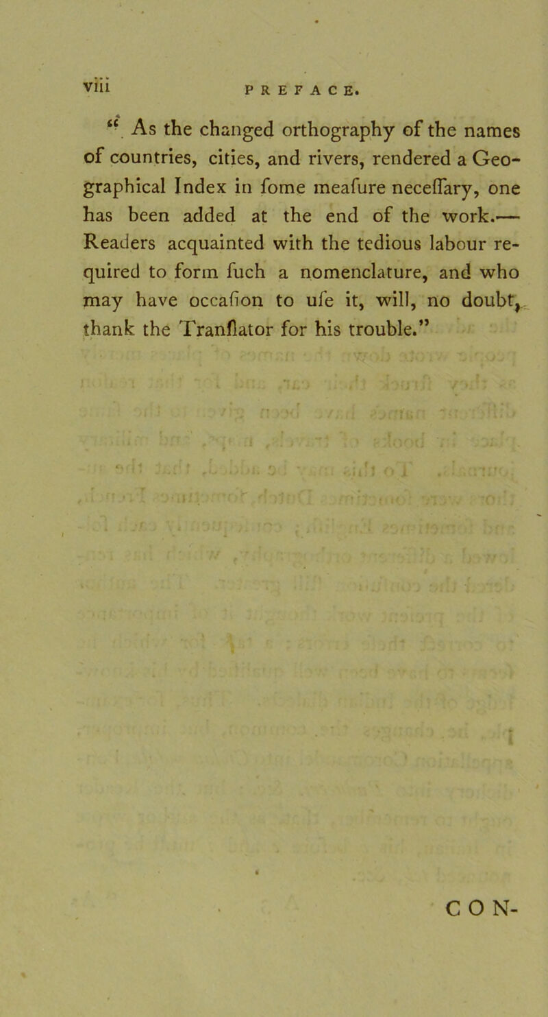 As the changed orthography of the names of countries, cities, and rivers, rendered a Geo- graphical Index in fome meafure neceflary, one has been added at the end of the work.— Readers acquainted with the tedious labour re- quired to form fuch a nomenclature, and who may have occafion to ufe it, will, no doubt,, thank the Tranflator for his trouble.” C O N-