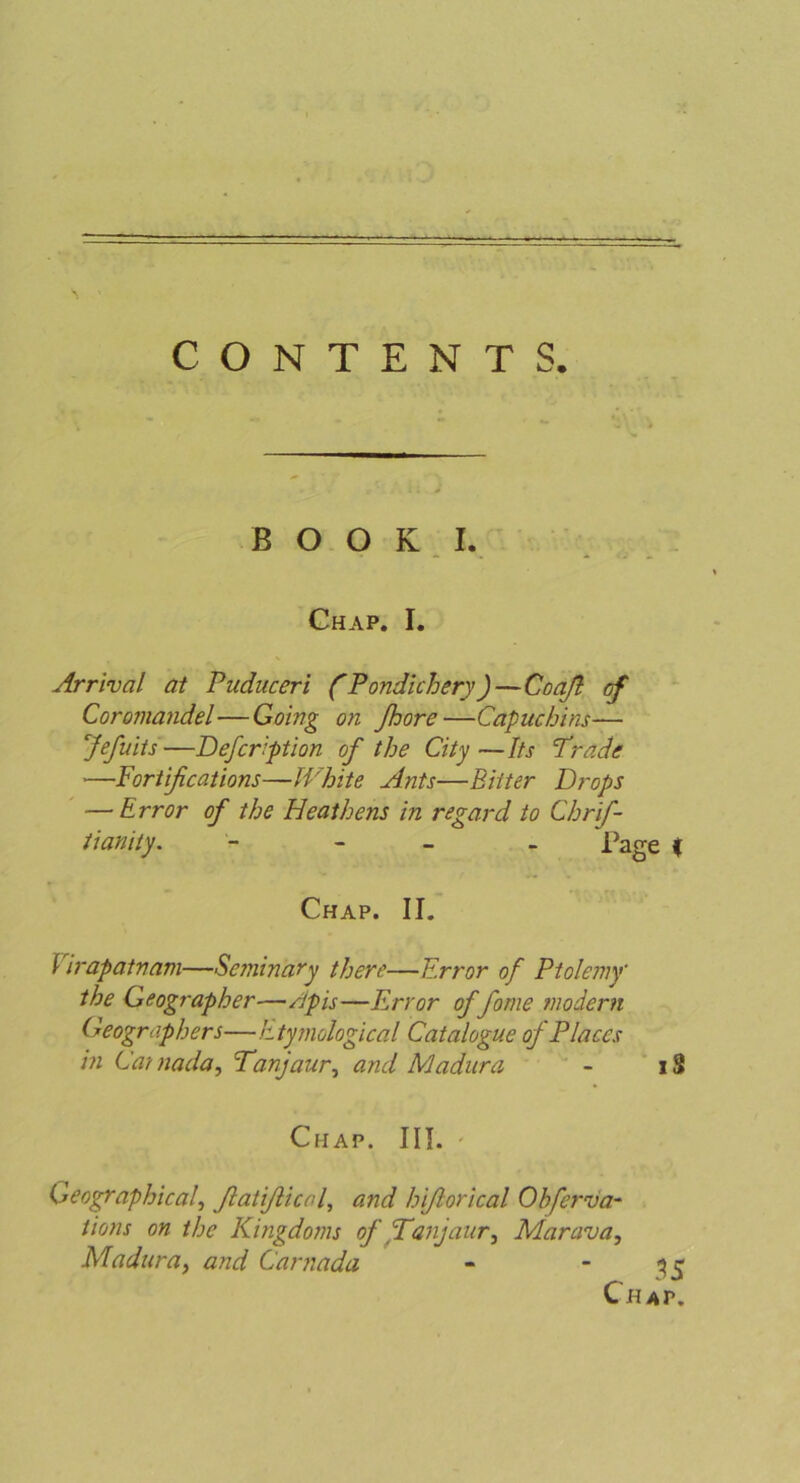 ■ — CONTENTS. BOOK I. Chap. I. Arrival at Puduceri (Pondichery)—Coaß cf Coromandel—Going on ßoore—Capuchins— Jefuits—Defcription of the City—Its Pr ade —Fortißcations—White Ants—Bitter Drops — Error of the Heathens in regard to Chrif- tianity. - - Tage < Chap. II. Virapatnam—Se?ninary there—Error of Ptolemy the Geographer—Apis—Error of fome modern Geographen—Etymologienl Catalogue of Places in Cainada, Panjaur, and Madura - iS Chap. III. • Geographica/, ßatißical, and hißorical Ohferva- tions on the Kingdoms of Panjaur, Marava, Madura, and Carnada - ~ 35 Chap.