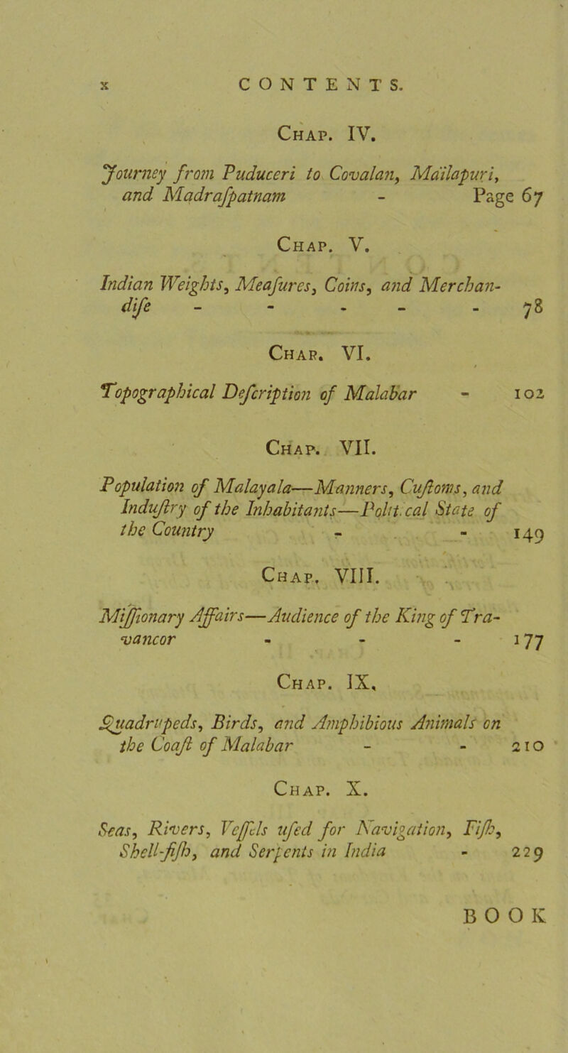 Chap. IV. Jolirney from Puduceri to Covalan, Mailapuri, and Madrafpatnam - Page 67 Chap. V. Indian Weights, Meafurcs, Co ins, and Merchan- dife - - - 78 Char. VI. Topographical Defcription of Malabar - 102 Chap. VII. Population of Malayala—Männers, Cußoms, and Indußry of the Inhabitants—Pohtcal State of tbc Country - - 149 Chap. VIII. Mijßonary Affairs—Audience of the King of Pra- vancor 177 Chap. IX, ßuadrvpeds, Birds, and Amphibious Animals on the Coaß of Malabar - - 210 Chap. X. Pens, Rivers, Vejfcls ufed for Navigation, Piße, Shell-ßßo, and Sergcnts in India - 229 BOOK