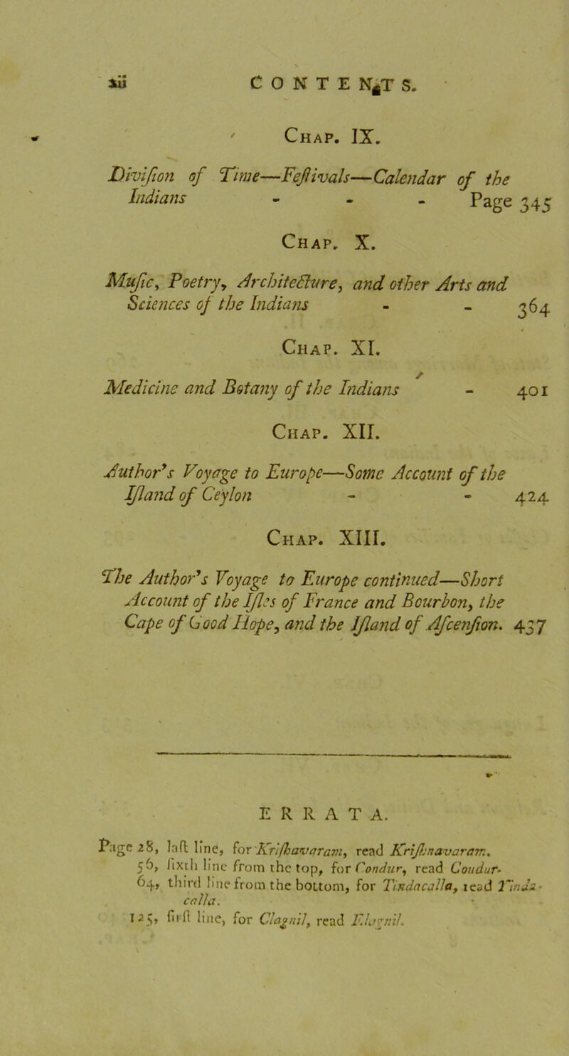 Chap. IX. Divißon of Time—Feflivals—Calendar of the Indians - Page 345 Chap. X. Muße, Poetry, Architefture, and other Arts and Sciences oj the Indians Chap. XI. Medicine and Botany of the Indians Chap. XII. Author's Voyage to Europa—Sorne Account of the Ifland of Ceylon - 424. 36 4 401 Chap. XIII. cl he Anthor's Voyage to Earope continued—Short Account of the Ißes of France and Bourbon, the Cape of C00d Hope, and the Jßand of Afcenßon. 457 ERRATA. Tage 28, laft line, for Kr'ifliavaram, read Krißjnavarem* 56, iixth line from the top, for Condiir, read Couduf- 64, third !inefrotn the bottom, for Tmdncalla, iead 2'lr.Ju- er? t/a. I25» hiie, for Claonil, read F.Ij^nü.