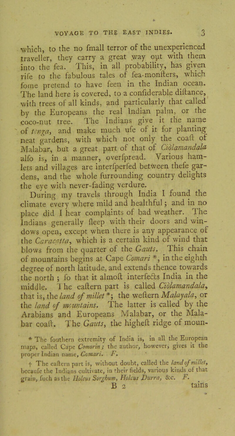which, to the no fmall terror of the unexperienced traveller, they carry a great way oyt with them into the fea. This, in all probability, has given rile to the fabulous tales of fea-monfters, which fome pretead to have feen in the Indian ocean. The land here is covered, to a confiderable diftance, with trees of all kinds, and particularly that called by the Europeans the real Indian palm, or the coco-nut tree. The Indians give it the name  of Ungay and make much ufe of it for planting neat gardens, with which not only the coaft of Malabar, bu't a great part of that of Cidlamandala alfo is, in a manner, overfpread. Various ham- lets and villages are interfperfed betfveen thefe gar- dens, and the whole furrounding country delights the eye with never-fading verdure. Düring my travels through India I found the climate every where mild and healthful; and in no place did I hear complaints of bad weather. The Indians generally fleep with their doors and Win- dows open, except when there is any appearance of the Caracflttüy which is a certain kind of wind that blows from the quarter of the Gauts. This chain. of mountains begins at Cape Comari *, intheeighth degree of north latitude, and extends thence towards the north ; fo that it almoft interfetls India in the middle. I he eaftern part is called Ciblamandala, that is, the land of millet the weftern Malayala, or the land of mountains. The latter is called by the Arabians and Europeans Malabar, or the Mala- bar coaft. The GautSy the higheft ridge of moun- * The fouthern extremity of India is, in all the European maps, called Cape Comorin; the author, however, gives it the proper Indian name, Comari. F. f The eaftern part is, without doubt, called the lavilojmilkt, hccaufc the Indians cultivate, in their fields, various kinds ot tliat grain, fuch asthe llolcus Sorghum, Holcus Durra, &c. F. B 2 taiils