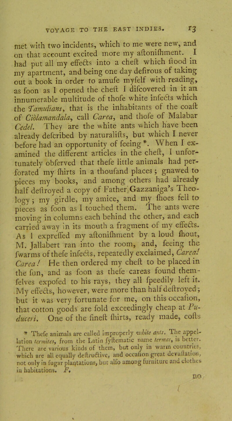 met wlth two incidents, which to me were new, and on that aceount excited more my aftonifhment. I had put all my effe&s into a cheft which ftood in my apartment, and being one day defirous of taking out a book in order to amufe myfelf with reading, as foon as 1 opened the cheft I difcovered in it an innumerable multitude of thofe white infedts which the Tamulians, that is the inhabitants of the coaft of Ciolamandala, call Carea, and thofe of Malabar Cedel. They are the white ants which h'ave been already defcribed by naturalifts, but which I never before had an opportunity of feeing *. When I ex- amined the different articles in the cheft, I unfor- tunately obferved that thefe little anitnals had per* forated my fhirts in a thoufand places; gnawed to pieces my books, and among others had already half deftroyed a copy of Father Gazzaniga’s Theo- logy • my girdle, my amice, and my flioes feil to pieces as foon as I touched them. ft he ants were moving in columns each behind the other, and each carried away in its mouth a tragment oi my eflects. As 1 expreffed my aftonifhment by a loud fhout, M. Jallabert ran into the room, and, feeing the fwarms ofthefe infedls, repeatedly exclaimed, Carea! Carea! He then ordered my cheft to be placed in the fun, and as foon as thele careas found them- felves expofed to his rays, they all fpeedily left it. My effects, however, were more than halt deftroyed j but it was very fortunate for me, on this occalion, that cotton goods are fold exceedingly cheap at Pu- duceri. One of the finelt fhirts, ready inade, cofls * Thefe animals are called improperly white ants. The appel- lation tcrm'ttes, from tlie Latin fyftematic name tertnes, is better. There are various kinds of them, but only in warm countries, which are all ccjually dellrudlive, and occafion great dcvallation, not only in fugar plantations, but alfo among furniturc and clothea tu habitations. F, no l