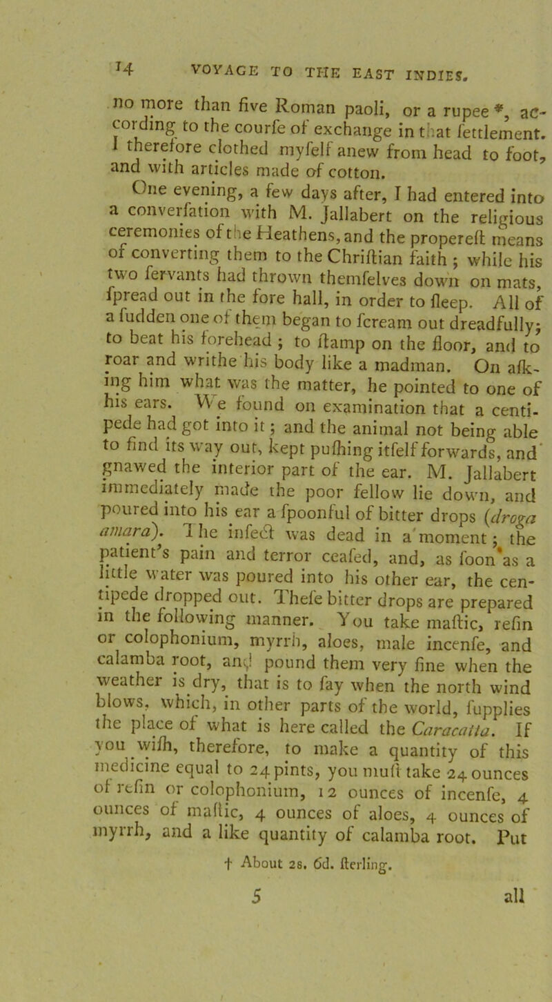 no more than five Roman paoli, or a rupee *, ac- cordmg to the courfe of exchange in that fettlement. therefore clothed myfelf anevv from head to foot, and vvith articles made of cotton. C/iie evening, a few days after, I had entered into a converfation with M. Jallabert on the religious ceremonies of tue Heathens, and the propereff means of Converting them to the Chriflian faith ; while his two fervants had thrown themfelves down on mats, fpread out in the fore hall, in order to fleep. All of a fudden one of them began to fcream out dreadfullyj to beat his forehead ; to llamp on the floor, and to roar and writhe his body like a madman. On afk~ ing him what was the matter, he pointed to one of his ears. W e found on examination that a centi- pede had got into it; and the animal not being able to find tts way out, kept pufhing itfelf forwards, and gnawed the inferior part of the ear. M. Jallabert immediately made the poor fellow lie down, and poured into his ear a fpoonful of bitter drops (drova amard). I he infebf was dead in a mornent; the patient s pain and terror ceafed, and, as foon*as a lutle water was poured into his other ear, the cen- tipede dropped out. d hel'e bitter drops are prepared in the follovving manner. You take maftic, refin or colophonium, myrrh, aloes, male incenfe, and calamba t oot, am,! pound them very fine when the weather is dry, that is to fay when the north wind blows, whieh, in other parts of the world, fupplies the place of what is here called the Caracatta. If you wifh, therefore, to make a quantity of this medicine equal to 24 pints, you muft take 24 0unces of refin or colophonium, 12 ounces of incenfe, 4 ounces of maftic, 4 ounces of aloes, 4 ounces of myrrh, and a like quantity of calamba root. Put t About 28. 6tl. fterling. 5 all /