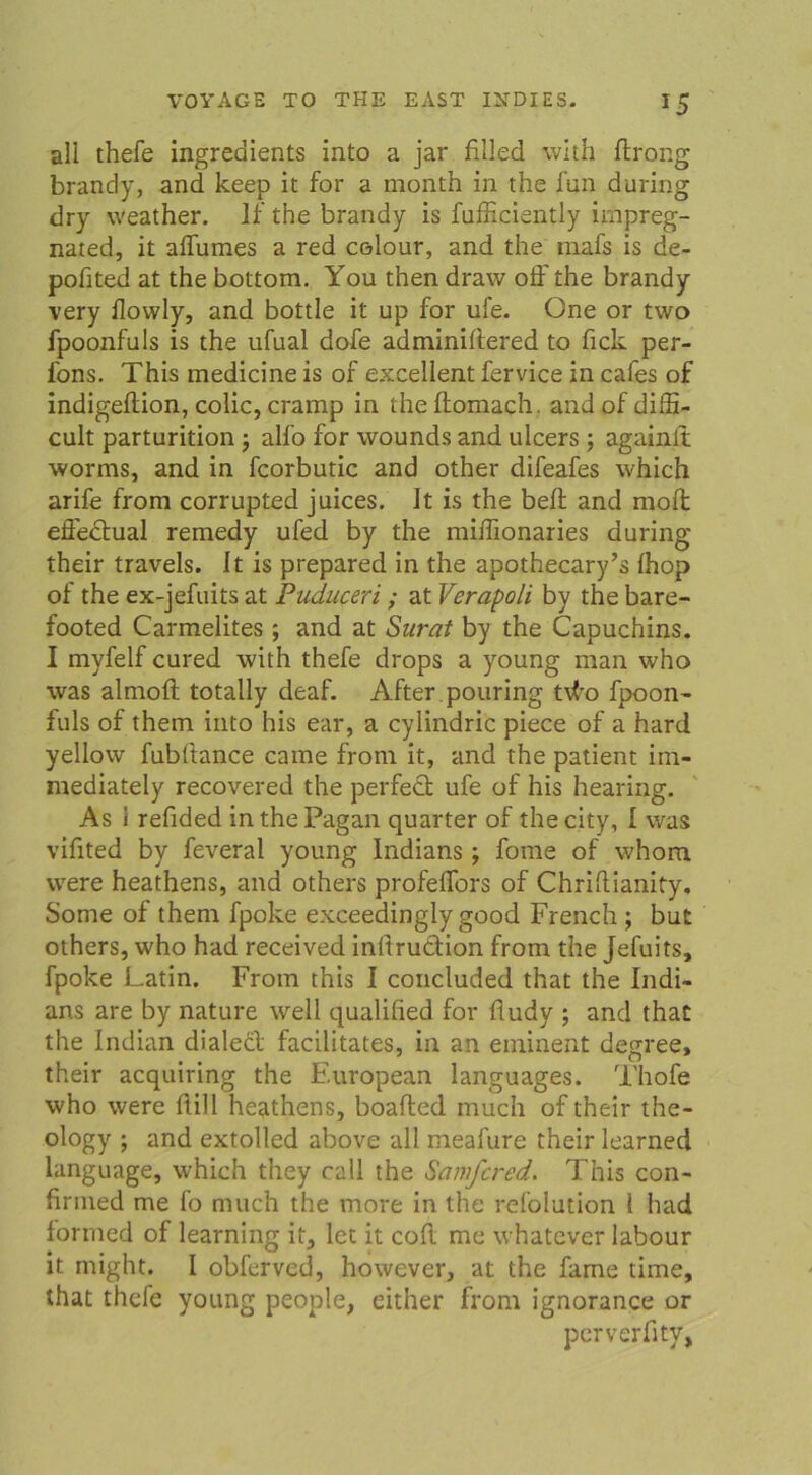 all thefe ingredients into a jar filled with ftrong brandy, and keep it for a month in the fun during dry weather. If the brandy is fufficiently impreg- nated, it affumes a red cßlour, and the raafs is de- pofited at the bottom. You then draw off the brandy very (lowly, and bottle it up for ufe. One or two fpoonfuls is the ufual dofe adminiffered to fick per- l'ons. This medicine is of excellent fervice in cafes of indigeftion, colic, cramp in theftomach. and ofdiffi- cult parturition j alfo for wounds and ulcers; againlt worms, and in fcorbutic and other difeafes which arife from corrupted juices. It is the beft and moffc effectual remedy ufed by the miflionaries during their travels. It is prepared in the apothecary’s (hop of the ex-jefuits at Puduceri ; at Verapoli by the bare- footed Carmelites; and at Surat by the Capuchins. I myfelf cured with thefe drops a young man who was almoft totally deaf. After pouring td'o fpoon- fuls of them into his ear, a cylindric piece of a hard yellow fubltance came from it, and the patient im- mediately recovered the perfect ufe of his hearing. As i refided inthePagan quarter of thecity, I wras vifited by feveral young Indians; fome of whom were heathens, and others profeffors of Chriftianity. Some of them fpoke exceedingly good French ; but others, who had received inftruCtion from the Jefuits, fpoke Latin. From this I concluded that the Indi- ans are by nature well qualified for fludy ; and that the Indian dialedt facilitates, in an eminent degree, their acquiring the European languages. Thofe who were füll heathens, boafled much of their the- ology ; and extolled above all meafure their learned language, which they call the Samfcred. This con- firnied me fo much the more in the refolution i had formed of learning it, let it cofl. me whatever labour it might. I obferved, however, at the farne time, that thefe young people, either from ignorance or perverfity,