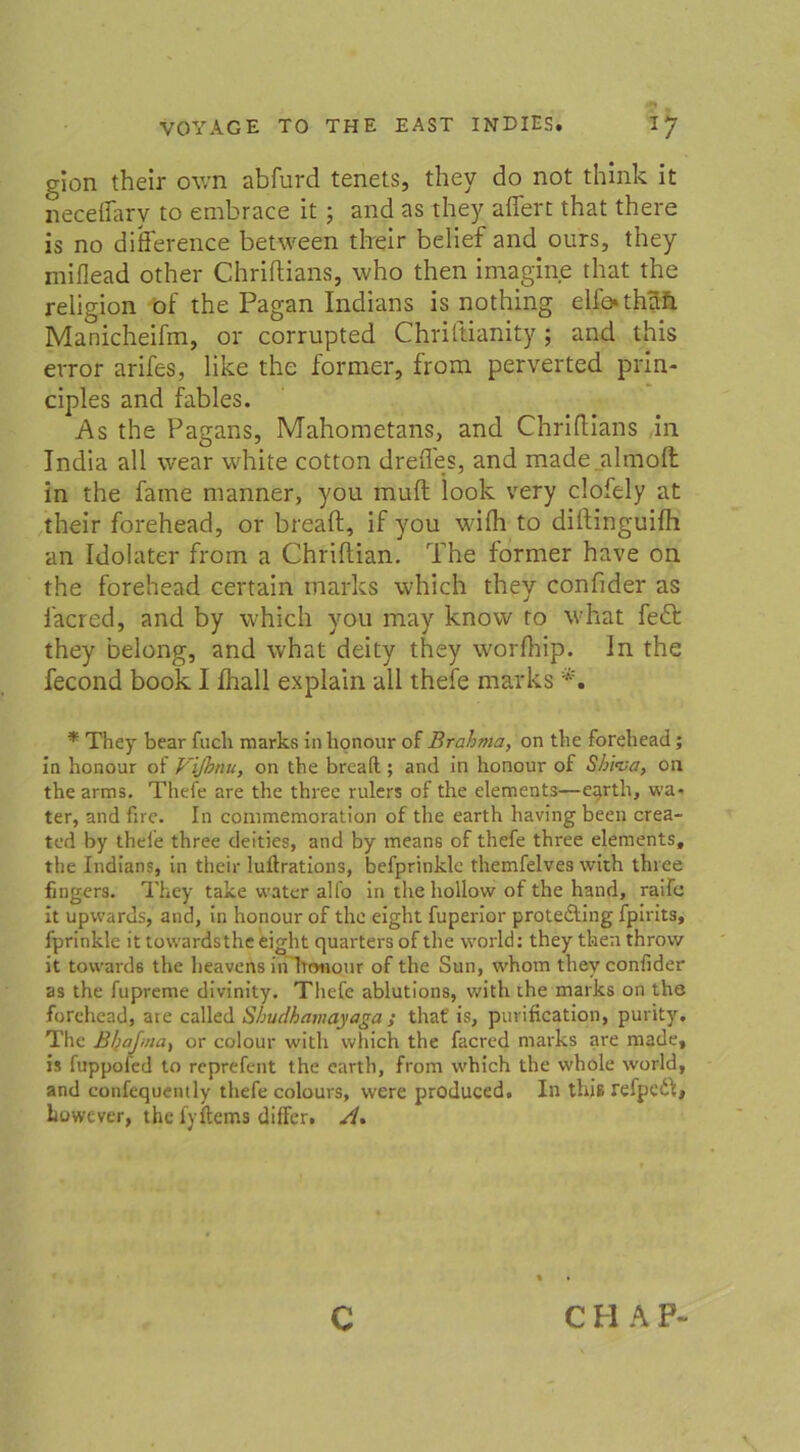 gion their ov/n abfurd tenets, they do not think it neceflary to embrace it ; and as they aflert that there is no difference between tlreir belief and ours, they miflead other Chriftians, who then imagine that the religion of the Pagan Indians is nothing elfothafi Manicheifm, or corrupted Chriftianity; and this error arifes, like the former, from perverted prin- ciples and fables. As the Pagans, Mahometans, and Chriftians in India all wear white cotton drefles, and made.almoll in the fame nianner, you muft look very clofely at their forehead, or breaft, if you wilh to diftinguifh an Idolater from a Chriftian. The former have on the forehead certain tnarks which they confider as facred, and by which you may know ro what fe£t they belong, and what deity they worlhip. ln the fecond book I fhall explain all thefe marks * They bear fucli marks in honour of Brahma, on the forehead; in honour of Vifimu, on the breaft.; and in honour of Shiva, on the arms. Thefe are the three rulers of the elements—etpth, wa- ter, and fire. In commemoration of the earth having been crea- tcd by thefe three deities, and by means of thefe three elements, the Indians, in their luftrations, befprinkle themfelves with three fingers. They take water alfo in the hollow of the hand, raifc it upwards, and, in honour of the eight fuperior prote&ing fpirits, fprinkle it towardsthe eight quarters of the world: they then throvv it towards the heavens in Trrmour of the Sun, whom they confider as the fupreme divinity. Thefe ablutions, with the marks on the forehead, are called Sbudhamayaga ; thaf is, purification, purity, The Bhafma, or colour with which the facred marks are made, is fuppofed to reprefent the earth, from which the whole world, and confequently thefe colours, were produced. In this refpeiil* Lowever, the fyftcms differ. A% c C H A P~