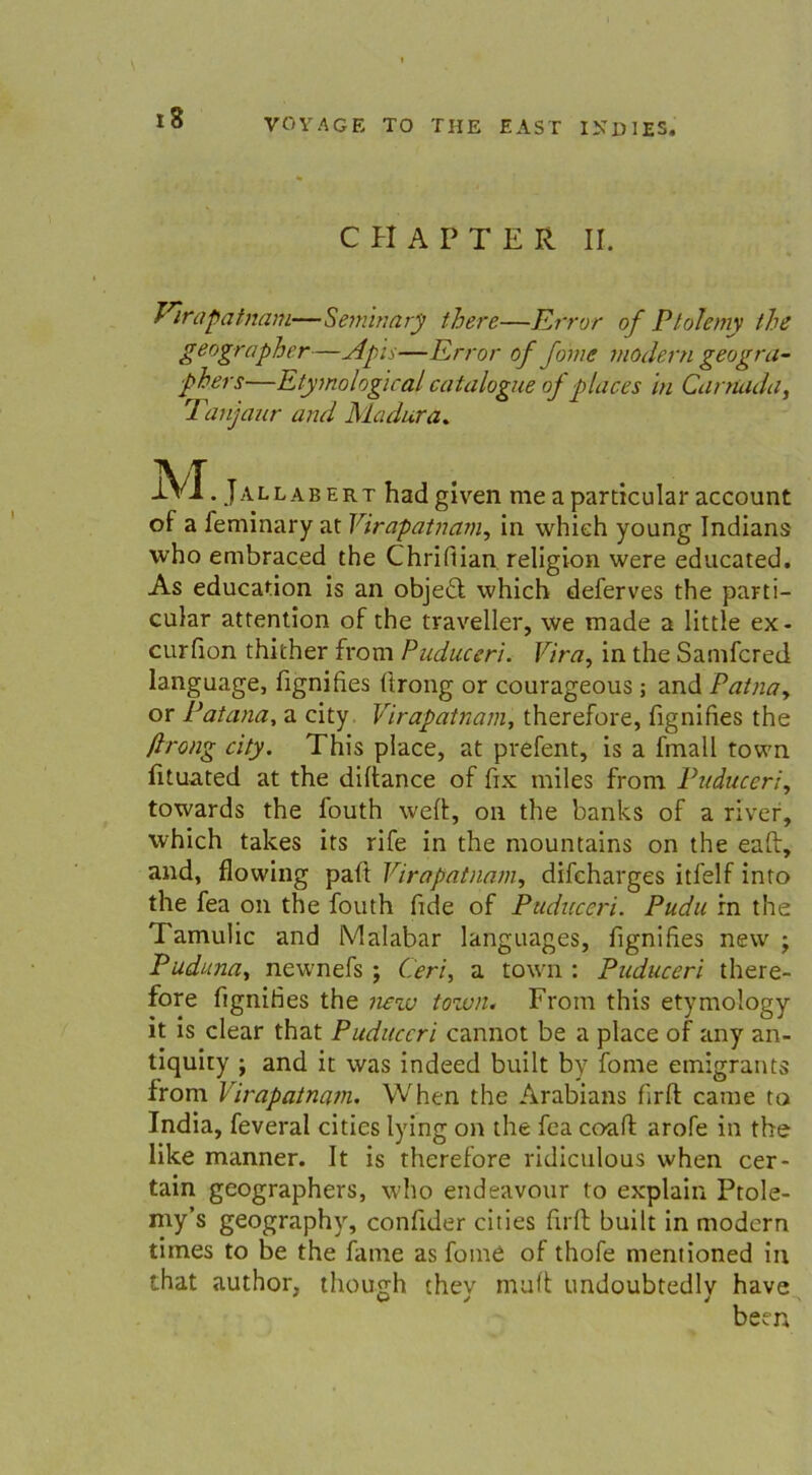 CHAPTER II. Virapatnam—Seminary tberc—Error of Ptoleniy the geographer—Apis—Error of Jörne modern geogra- ■phers—Etymological catalogue of pläces ln Carnada, Tanjaur and Madura. jVI. Jallabert hadgiven me a particular account of a feminary at Virapatnam, in whieh young Indians who embraced the Chrifiian religion were educated. As education is an obje£t which deferves the parti- cular attention of the traveller, \ve made a little ex- curfion thither from Puduceri. Vira, in the Samfcred language, fignifies firong or courageous; and Patnay or Patana, a city Virapatnam, therefore, fignifies the ftrong city. This place, at prefent, is a fmall town fituated at the diftance of fix miles from Puduceri, towards the fouth wert, on the banks of a river, which takes its rife in the mountains on the eaft, and, flowing paft Virapatnam, difcharges itfelf into the fea on the fouth fide of Puduceri. Pudu in the Tamulic and Malabar languages, fignifies new ; Puduna, newnefs ; Cerl, a town : Puduceri there- fore fignifies the new town. From this etymology it is clear that Puduceri cannot be a place of any an- tiquiiy ; and it was indeed built by fome emigrants from Virapatnam. When the Arabians firft came to India, feveral cities lying on the fea coaff arofe in the like manner. It is therefore ridiculous when cer- tain geographers, who endeavour to explain Ptole- my’s geography, confider cities firft built in modern times to be the fame as fome of thofe mentioned in that author, though they muff undoubtedlv have been