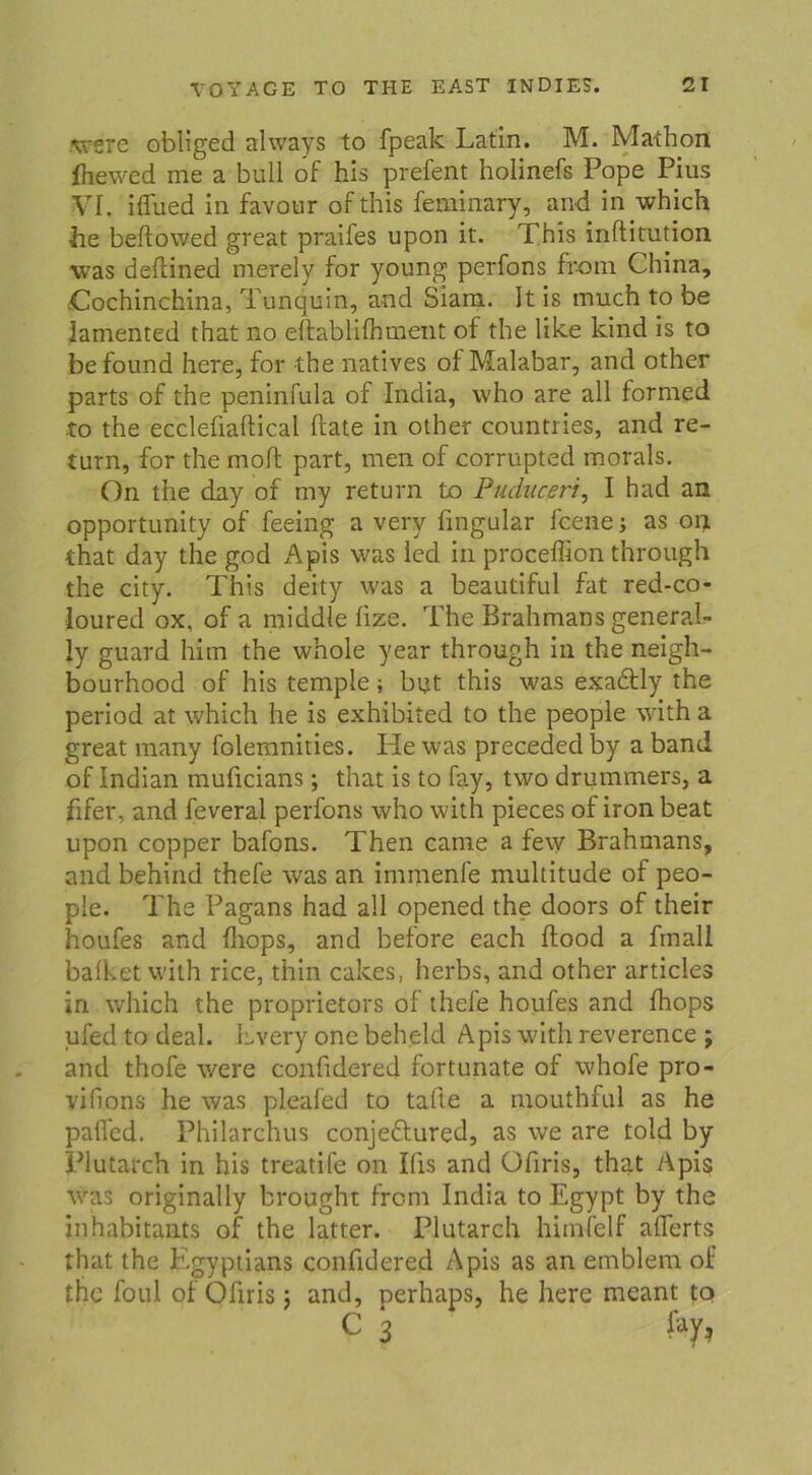 Ajere obliged ahvays to fpeak Latin. M. Mathon fliewed me a bull of his prefent holinefs Pope Pius VI. iflued in favour ofthis feminary, and in which he beftowed great praifes upon it. This inftitution was deftined merely for young perfons froni China, Cochinchina, Tunquin, and Siam. It is much to be iamented that no eftablilhment of the like kind is to befound here, for the natives of Malabar, and other parts of the peninfula of India, who are all forrned to the ecclefiaftical ftate in other countries, and re- turn, for the moft part, men of corrupted morals. On the day of my return to Puduceri, I had an opportunity of feeing a very fingular fcene j as on that day the god Apis was led in proceffion through the city. This deity was a beautiful fat red-co- loured ox, of a middle fize. The Brahmans general- ly guard hitn the whole year through in the neigh- bourhood of his temple; but this was exadtly the period at which he is exhibited to the people with a great many folemnities. He was preceded by a band of Indian muficians; that is to fay, two driimmers, a fifer, and feveral perfons who with pieces of iron beat upon copper bafons. Then came a few Brahmans, and behind thefe was an immenfe multitude of peo- ple. The Pagans had all opened the doors of their houfes and Ihops, and before each Ilood a fmall balketwith ric.e, thin cakes, herbs, and other articles in which the proprietors of thefe houfes and Ihops ufed to deal. Lvery one beheld Apis with reverence ; and thofe were confidered fortunate of whofe pro- vifions he was pleafed to tafte a mouthful as he palfed. Philarchus conjedtured, as we are told by Plutarch in his treatife on Ifis and Ofiris, that Apis was originally brought front India to Egypt by the inhabitants of the latter. Plutarch himfelf aflerts that the Egyptians confidered Apis as an emblern of the foul of Ofiris; and, perhaps, he here rneant to c 3