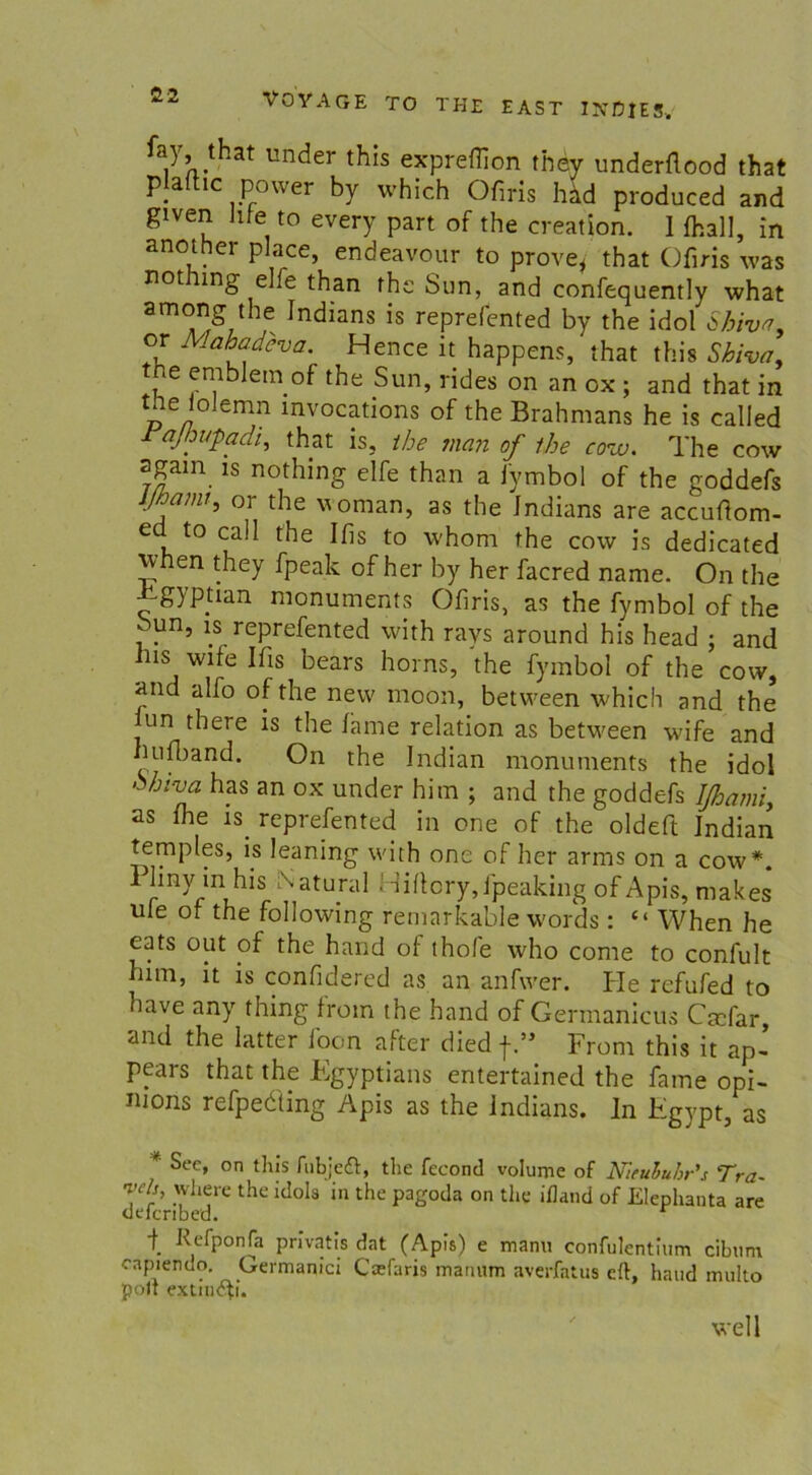 fay fhaf under this expreflion they underflood that plalhc power by which Ofiris häd produced and given hfe to every part of the creation. I {hall, in another place, endeavour to prove, that Ofiris was not nng elfe than the Sun, and confequently what among the Indians is reprefented by the idol Shiva. or Mahadeva. Hence it happens, that this Sbiva, the emblein of the Sun, rides on an ox ; and that in the ioJemn mvocations of the Brahmans he is called rajhu-padi, that is, the man of the cow. The cow agam is nothing elfe than a fymbol of the goddefs ijhaim, or the vornan, as the Jndians are accufiom- ed to call the Ifis to whom the cow is dedicated when they fpeak of her by her facred narae. On the Jigypüan monuments Ofiris, as the fymbol of the -un, is reprefented with rays around his head ; and ins wife Ifis bears horns, the fymbol of the cow, and alfo of the new moon, between which and the un there is the fame relation as between wife and hufband. On the Indian monuments the idol hhivci has an ox under him ; and the goddefs Ißami, as fhe is. reprefented in one of the oldeft Indian temples, is leaning with one of her arms on a cow*. Plmy in Ins Natural Hiflcryjpeaking of Apis, makes ule of the following remarkable words : “ When he eats out of the hand of thofe who come to confult him, it is confidered as an anfwer. He refufed to have any thing from the hand of Germanicus Ctcfar, and the latter loon after died j-.55 From this it ap~ pears that the Egyptians entertained the fame opi- nions refpedting Apis as the Indians, ln Egypt, as * ^ec> on tlus fubjeft, the fecond volume of Nieuhubr's Tra- vels, where the idola in the pagoda on the ifland of Elephanta are defcribed. t Fefponfa privatis dat (Apis) e manu confulentium cibtim capiendo. Germaqici Cadaris manum averfatus dl, hand multo polt extnicfi. well